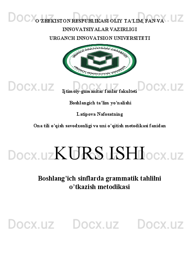 O’ZBEKISTON RESPUBLIKASI OLIY TA’LIM, FAN VA
INNOVATSIYALAR VAZIRLIGI 
URGANCH  INNOVATSION  UNIVERSITETI
Ijtimoiy-gumanitar fanlar fakulteti 
 Boshlangich ta’lim yo’nalishi
Latipova Nafosatning
Ona tili o’qish savodxonligi va uni o’qitish metodikasi fanidan
K URS ISHI
Boshlang’ich sinflarda grammatik tahlilni
o’tkazish metodikasi 
