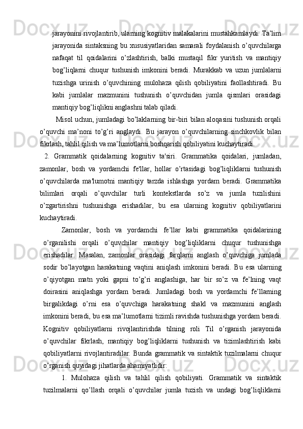 jarayonini rivojlantirib, ularning kognitiv malakalarini mustahkamlaydi. Ta’lim
jarayonida   sintaksning   bu   xususiyatlaridan   samarali   foydalanish   o’quvchilarga
nafaqat   til   qoidalarini   o’zlashtirish,   balki   mustaqil   fikr   yuritish   va   mantiqiy
bog’liqlarni   chuqur   tushunish   imkonini   beradi.   Murakkab   va   uzun   jumlalarni
tuzishga   urinish   o’quvchining   mulohaza   qilish   qobiliyatini   faollashtiradi.   Bu
kabi   jumlalar   mazmunini   tushunish   o’quvchidan   jumla   qismlari   orasidagi
mantiqiy bog’liqlikni anglashni talab qiladi.  
             Misol uchun, jumladagi bo’laklarning bir-biri bilan aloqasini tushunish orqali
o’quvchi   ma’noni   to’g’ri   anglaydi.   Bu   jarayon   o’quvchilarning   sinchkovlik   bilan
fikrlash, tahlil qilish va ma’lumotlarni boshqarish qobiliyatini kuchaytiradi.
  2.   Grammatik   qoidalarning   kognitiv   ta'siri.   Grammatika   qoidalari,   jumladan,
zamonlar,   bosh   va   yordamchi   fe'llar,   hollar   o’rtasidagi   bog’liqliklarni   tushunish
o’quvchilarda   ma'lumotni   mantiqiy   tarzda   ishlashga   yordam   beradi.   Grammatika
bilimlari   orqali   o’quvchilar   turli   kontekstlarda   so’z   va   jumla   tuzilishini
o’zgartirishni   tushunishga   erishadilar,   bu   esa   ularning   kognitiv   qobiliyatlarini
kuchaytiradi. 
Zamonlar,   bosh   va   yordamchi   fe’llar   kabi   grammatika   qoidalarining
o’rganilishi   orqali   o’quvchilar   mantiqiy   bog’liqliklarni   chuqur   tushunishga
erishadilar.   Masalan,   zamonlar   orasidagi   farqlarni   anglash   o’quvchiga   jumlada
sodir   bo’layotgan   harakatning   vaqtini   aniqlash   imkonini   beradi.   Bu   esa   ularning
o’qiyotgan   matn   yoki   gapni   to’g’ri   anglashiga,   har   bir   so’z   va   fe’lning   vaqt
doirasini   aniqlashga   yordam   beradi.   Jumladagi   bosh   va   yordamchi   fe’llarning
birgalikdagi   o’rni   esa   o’quvchiga   harakatning   shakl   va   mazmunini   anglash
imkonini beradi, bu esa ma’lumotlarni tizimli ravishda tushunishga yordam beradi.
Kognitiv   qobiliyatlarni   rivojlantirishda   tilning   roli   Til   o’rganish   jarayonida
o’quvchilar   fikrlash,   mantiqiy   bog’liqliklarni   tushunish   va   tizimlashtirish   kabi
qobiliyatlarni   rivojlantiradilar.   Bunda   grammatik   va   sintaktik   tuzilmalarni   chuqur
o’rganish quyidagi jihatlarda ahamiyatlidir: 
1.   Mulohaza   qilish   va   tahlil   qilish   qobiliyati.   Grammatik   va   sintaktik
tuzilmalarni   qo’llash   orqali   o’quvchilar   jumla   tuzish   va   undagi   bog’liqliklarni 