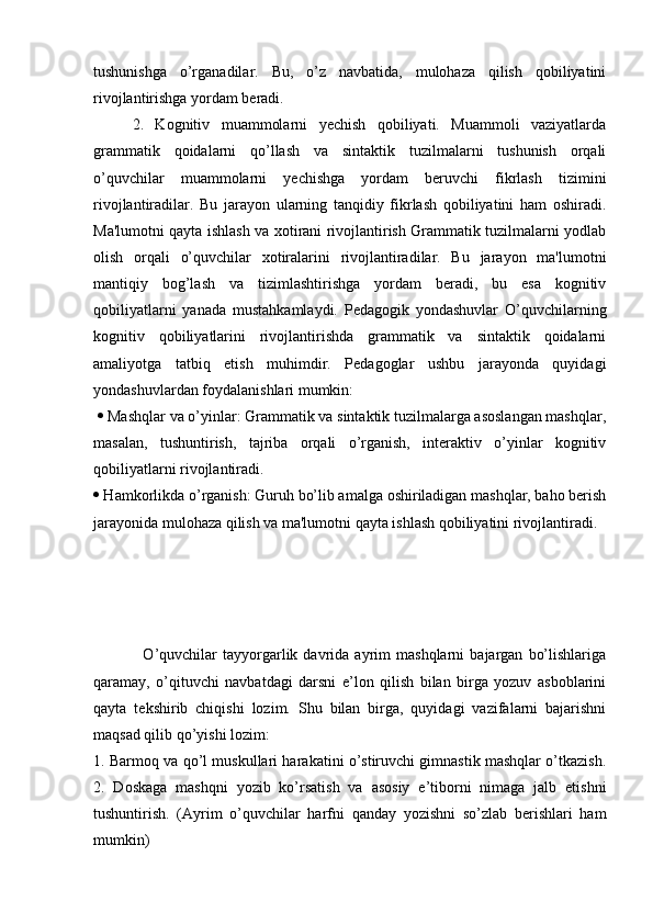 tushunishga   o’rganadilar.   Bu,   o’z   navbatida,   mulohaza   qilish   qobiliyatini
rivojlantirishga yordam beradi. 
2.   Kognitiv   muammolarni   yechish   qobiliyati.   Muammoli   vaziyatlarda
grammatik   qoidalarni   qo’llash   va   sintaktik   tuzilmalarni   tushunish   orqali
o’quvchilar   muammolarni   yechishga   yordam   beruvchi   fikrlash   tizimini
rivojlantiradilar.   Bu   jarayon   ularning   tanqidiy   fikrlash   qobiliyatini   ham   oshiradi.
Ma'lumotni qayta ishlash va xotirani rivojlantirish Grammatik tuzilmalarni yodlab
olish   orqali   o’quvchilar   xotiralarini   rivojlantiradilar.   Bu   jarayon   ma'lumotni
mantiqiy   bog’lash   va   tizimlashtirishga   yordam   beradi,   bu   esa   kognitiv
qobiliyatlarni   yanada   mustahkamlaydi.   Pedagogik   yondashuvlar   O’quvchilarning
kognitiv   qobiliyatlarini   rivojlantirishda   grammatik   va   sintaktik   qoidalarni
amaliyotga   tatbiq   etish   muhimdir.   Pedagoglar   ushbu   jarayonda   quyidagi
yondashuvlardan foydalanishlari mumkin:
    Mashqlar va o’yinlar: Grammatik va sintaktik tuzilmalarga asoslangan mashqlar,
masalan,   tushuntirish,   tajriba   orqali   o’rganish,   interaktiv   o’yinlar   kognitiv
qobiliyatlarni rivojlantiradi. 
  Hamkorlikda o’rganish: Guruh bo’lib amalga oshiriladigan mashqlar, baho berish
jarayonida mulohaza qilish va ma'lumotni qayta ishlash qobiliyatini rivojlantiradi.
                  O’quvchilar   tayyorgarlik   davrida  ayrim   mashqlarni   bajargan   bo’lishlariga
qaramay,   o’qituvchi   navbatdagi   darsni   e’lon   qilish   bilan   birga   yozuv   asboblarini
qayta   tekshirib   chiqishi   lozim.   Shu   bilan   birga,   quyidagi   vazifalarni   bajarishni
maqsad qilib qo’yishi lozim: 
1. Barmoq va qo’l muskullari harakatini o’stiruvchi gimnastik mashqlar o’tkazish.
2.   Doskaga   mashqni   yozib   ko’rsatish   va   asosiy   e’tiborni   nimaga   jalb   etishni
tushuntirish.   (Ayrim   o’quvchilar   harfni   qanday   yozishni   so’zlab   berishlari   ham
mumkin)  