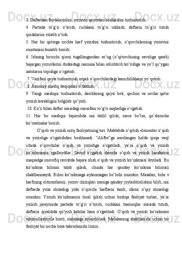 3. Daftardan foydalanishni, yozuvni qayerdan boshlashni tushuntirish. 
4.   Partada   to’g’ri   o’tirish,   ruchkani   to’g’ri   ushlash,   daftarni   to’g’ri   tutish
qoidalarini eslatib o’tish. 
5.   Har   bir   qatorga   nechta   harf   yozishni   tushuntirish,   o’quvchilarning   yozuvini
muntazam kuzatib borish. 
6.   Ishning   birinchi   qismi   tugallangandan   so’ng   (o’qituvchining   savoliga   qarab)
bajargan yozuvlarini doskadagi namuna bilan solishtirib ko’rishga va yo’l qo’ygan
xatolarini topishga o’rgatish.
 7. Vazifani qayta tushuntirish orqali o’quvchilardagi kamchiliklarni yo’qotish.
 8. Jismoniy mashq daqiqalari o’tkazish. 
9.   Yangi   mashqni   tushuntirish,   dasrlikning   qaysi   beti,   qachon   va   necha   qator
yozish kerakligini belgilab qo’yish.
 10. Ko’z bilan daftar orasidagi masofani to’g’ri saqlashga o’rgatish. 
11.   Har   bir   mashqni   bajarishda   uni   tahlil   qilish,   zarur   bo’lsa,   qo’shimcha
ko’rsatmalar berish.
O’qish va yozish nutq faoliyatining turi. Maktabda o’qitish elementar o’qish
va   yozishga   o’rgatishdan   boshlanadi.   “Alifbe”ga   asoslangan   holda   qisqa   vaqt
ichida   o’quvchilar   o’qish   va   yozishga   o’rgatiladi,   ya’ni   o’qish   va   yozish
ko’nikmasini   egallaydilar.   Savod   o’rgatish   davrida   o’qish   va   yozish   harakatini
maqsadga muvofiq ravishda bajara olish o’qish va yozish ko’nikmasi deyiladi. Bu
ko’nikma   bilimni   talab   qiladi,   chunki   har   qanday   ko’nikma   bilimsiz
shakllanmaydi.   Bilim   ko’nikmaga   aylanmagan   bo’lishi   mumkin.   Masalan,   bola   v
harfining elementlarini, yozuv chiziqlari orasiga qanday joylashtirilishini bilib, uni
daftarda   yoza   olmasligi   yoki   o’quvchi   harflarni   tanib,   ularni   o’qiy   olmasligi
mumkin.   Yozish   ko’nikmasini   hosil   qilish   uchun   boshqa   faoliyat   turlari,   ya’ni
yozish   jarayonida   partada   to’g’ri   o’tirish,   ruchkani   barmoqlar   orasida   tutish,
daftarni   qiyalikda   qo’yish   kabilar   ham   o’rgatiladi.   O’qish   va   yozish   ko’nikmasi
takomillashtirila  borib, malakaga  aylantiriladi. Malakaning  shakllanishi  uchun bir
faoliyat bir necha bora takrorlanishi lozim.  