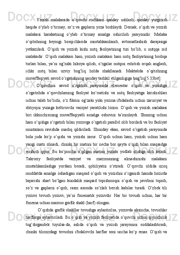 Yozish   malakasida   o’quvchi   ruchkani   qanday   ushlash,   qanday   yurgizish
haqida o’ylab o’tirmay, so’z va gaplarni yoza boshlaydi. Demak, o’qish va yozish
malakasi   harakatning   o’ylab   o’tirmay   amalga   oshirilish   jarayonidir.   Malaka
o’qitishning   keyingi   bosqichlarida   mustahkamlanib,   avtomatlashish   darajasiga
yetkaziladi.   O’qish   va   yozish   kishi   nutq   faoliyatining   turi   bo’lib,   u   nutqqa   oid
malakadir.   O’qish   malakasi   ham,   yozish   malakasi   ham   nutq   faoliyatining   boshqa
turlari   bilan,   ya’ni   og’zaki   hikoya   qilish,   o’zgalar   nutqini   eshitish   orqali   anglash,
ichki   nutq   bilan   uzviy   bog’liq   holda   shakllanadi.   Maktabda   o’qitishning
muvaffaqiyati savod o’rgatishning qanday tashkil etilganligiga bog’liq[5.33bet].
O’quvchini   savod   o’rgatish   jarayonida   elementar   o’qish   va   yozishga
o’rgatishda   o’quvchilarning   faoliyat   ko’rsatishi   va   nutq   faoliyatiga   kirishishlari
uchun talab bo’lishi, o’z fikrini og’zaki yoki yozma ifodalashi uchun zaruriyat va
ehtiyojni   yuzaga   keltiruvchi   vaziyat   yaratilishi   lozim.   O’qish   va   yozish   malakasi
biri   ikkinchisining   muvaffaqiyatli   amalga   oshuvini   ta’minlaydi.   Shuning   uchun
ham o’qishga o’rgatish bilan yozuvga o’rgatish parallel olib boriladi va bu faoliyat
muntazam   ravishda   mashq   qildiriladi.   Shunday   ekan,   savod   o’rgatish   jarayonida
bola   juda   ko’p   o’qishi   va   yozishi   zarur.   O’qish   uchun   ham,   yozish   uchun   ham
yangi matn olinadi, chunki bir matnni bir necha bor qayta o’qish bilan maqsadga
erishish   qiyin.   Bu   ko’pincha   o’qilgan   matnni   yuzaki   yodlab   olishga   olib   keladi.
Takroriy   faoliyatda   vaziyat   va   mazmunning   almashinishi   malakani
mustahkamlashga   yordam   beradi,   qobiliyatni   o’stiradi.   O’quvchi   oldida   uzoq
muddatda amalga  oshadigan   maqsad  o’qish  va  yozishni   o’rganish  hamda  hozirda
bajarishi   shart   bo’lgan   kundalik   maqsad   topishmoqni   o’qish   va   javobini   topish,
so’z   va   gaplarni   o’qish,   rasm   asosida   so’zlab   berish   kabilar   turadi.   O’zbek   tili
yozuvi   tovush   yozuvi,   ya’ni   fonematik   yozuvdir.   Har   bir   tovush   uchun,   har   bir
fonema uchun maxsus grafik shakl (harf) olingan.
  O’qishda grafik shakllar tovushga aylantirilsa, yozuvda aksincha, tovushlar
harflarga aylantiriladi. Bu o’qish va yozish faoliyatida o’quvchi uchun qiyinchilik
tug’dirgandek   tuyulsa-da,   aslida   o’qish   va   yozish   jarayonini   soddalashtiradi,
chunki   tilimizdagi   tovushni   ifodalovchi   harflar   soni   uncha   ko’p   emas.   O’qish   va 