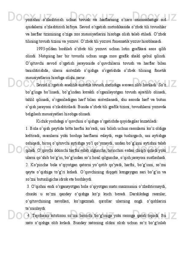 yozishni   o’zlashtirish   uchun   tovush   va   harflarning   o’zaro   munosabatiga   oid
qoidalarni o’zlashtirish kifoya. Savod o’rgatish metodikasida o’zbek tili tovushlar
va harflar tizimining o’ziga xos xususiyatlarini hisobga olish talab etiladi. O’zbek
tilining tovush tizimi va yozuvi. O’zbek tili yozuvi fonematik yozuv hisoblanadi. 
1993-yildan   boshlab   o’zbek   tili   yozuvi   uchun   lotin   grafikasi   asos   qilib
olindi.   Nutqning   har   bir   tovushi   uchun   unga   mos   grafik   shakl   qabul   qilindi.
O’qituvchi   savod   o’rgatish   jarayonida   o’quvchilarni   tovush   va   harflar   bilan
tanishtirishda,   ularni   sintezlab   o’qishga   o’rgatishda   o’zbek   tilining   fonetik
xususiyatlarini hisobga olishi zarur. 
Savod o’rgatish analitik-sintetik tovush metodiga asosan  olib boriladi. So’z
bo’g’inga   bo’linadi,   bo’g’indan   kerakli   o’rganilayotgan   tovush   ajratilib   olinadi,
tahlil   qilinadi,   o’rganiladigan   harf   bilan   sintezlanadi,   shu   asosda   harf   va   butun
o’qish jarayoni o’zlashtiriladi. Bunda o’zbek tili grafik tizimi, tovushlarni yozuvda
belgilash xususiyatlari hisobga olinadi.
Kichik yoshdagi o’quvchini o’qishga o’rgatishda quyidagilar kuzatiladi: 
1. Bola o’qish paytida bitta harfni ko’radi, uni bilish uchun rasmlarni ko’z oldiga
keltiradi,   rasmlarni   yoki   boshqa   harflarni   eslaydi,   esga   tushirgach,   uni   aytishga
oshiqadi, biroq o’qituvchi aytishga yo’l qo’ymaydi, undan bo’g’inni aytishni talab
qiladi. O’quvchi ikkinchi harfni eslab olguncha, birinchisi esdan chiqib qoladi yoki
ularni qo’shib bo’g’in, bo’g’indan so’z hosil qilguncha, o’qish jarayoni sustlashadi.
2.   Ko’pincha   bola   o’qiyotgan   qatorni   yo’qotib   qo’yadi,   harfni,   bo’g’inni,   so’zni
qayta   o’qishiga   to’g’ri   keladi.   O’quvchining   diqqati   kengaygan   sari   bo’g’in   va
so’zni butunligicha idrok eta boshlaydi.
 3. O’qishni endi o’rganayotgan bola o’qiyotgan matn mazmunini o’zlashtirmaydi,
chunki   u   so’zni   qanday   o’qishga   ko’p   kuch   beradi.   Darslikdagi   rasmlar,
o’qituvchining   savollari,   ko’rgazmali   qurollar   ularning   ongli   o’qishlarini
ta’minlaydi.
  4.   Tajribasiz   kitobxon   so’zni   birinchi   bo’g’iniga   yoki   rasmga   qarab   topadi.   Bu
xato   o’qishga   olib   keladi.   Bunday   xatoning   oldini   olish   uchun   so’z   bo’g’inlab 