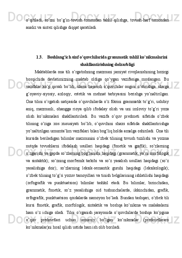 o’qitiladi,   so’zni   bo’g’in-tovush   tomondan   tahlil   qilishga,   tovush-harf   tomondan
analiz va sintez qilishga diqqat qaratiladi.
1.3. Boshlang’ich sinf o’quvchilarida grammatik tahlil ko’nikmalarini
shakllantirishning dolzarbligi
Maktablarda   ona   tili   o’rgatishning   mazmuni   jamiyat   rivojlanishining   hozirgi
bosqichida   davlatimizning   maktab   oldiga   qo’ygan   vazifasiga   moslangan.   Bu
vazifalar   ko’p   qirrali   bo’lib,   ularni   bajarish   o’quvchilar   ongini   o’stirishga,   ularga
g’oyaviy-siyosiy,   axloqiy,   estetik   va   mehnat   tarbiyasini   berishga   yo’naltirilgan.
Ona tilini o’rgatish natijasida o’quvchilarda o’z fikrini grammatik to’g’ri, uslubiy
aniq,   mazmunli,   ohangga   rioya   qilib   ifodalay   olish   va   uni   imloviy   to’g’ri   yoza
olish   ko’nikmalari   shakllantiriladi.   Bu   vazifa   o’quv   predmeti   sifatida   o’zbek
tilining   o’ziga   xos   xususiyati   bo’lib,   o’quvchini   shaxs   sifatida   shakllantirishga
yo’naltirilgan umumta’lim vazifalari bilan bog’liq holda amalga oshiriladi. Ona tili
kursida  beriladigan  bilimlar   mazmunini  o’zbek  tilining  tovush  tuzilishi  va  yozma
nutqda   tovushlarni   ifodalash   usullari   haqidagi   (fonetik   va   grafik);   so’zlarning
o’zgarishi va gapda so’zlarning bog’lanishi haqidagi (grammatik, ya’ni morfologik
va   sintaktik);   so’zning   morfemik   tarkibi   va   so’z   yasalish   usullari   haqidagi   (so’z
yasalishiga   doir);   so’zlarning   leksik-semantik   guruhi   haqidagi   (leksikologik);
o’zbek tilining to’g’ri yozuv tamoyillari va tinish belgilarining ishlatilishi haqidagi
(orfografik   va   punktuatsion)   bilimlar   tashkil   etadi.   Bu   bilimlar,   birinchidan,
grammatik,   fonetik,   so’z   yasalishiga   oid   tushunchalarda,   ikkinchidan,   grafik,
orfografik, punktuatsion qoidalarda namoyon bo’ladi.   Bundan tashqari, o’zbek tili
kursi   fonetik,   grafik,   morfologik,   sintaktik   va   boshqa   ko’nikma   va   malakalarni
ham   o’z   ichiga   oladi.   Tilni   o’rganish   jarayonida   o’quvchilarda   boshqa   ko’pgina
o’quv   predmetlari   uchun   umumiy   bo’lgan   ko’nikmalar   (predmetlararo
ko’nikmalar)ni hosil qilish ustida ham ish olib boriladi.  
