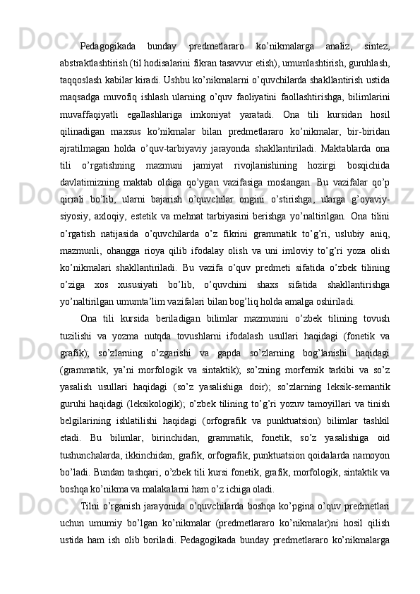 Pedagogikada   bunday   predmetlararo   ko’nikmalarga   analiz,   sintez,
abstraktlashtirish (til hodisalarini fikran tasavvur etish), umumlashtirish, guruhlash,
taqqoslash kabilar kiradi. Ushbu ko’nikmalarni o’quvchilarda shakllantirish ustida
maqsadga   muvofiq   ishlash   ularning   o’quv   faoliyatini   faollashtirishga,   bilimlarini
muvaffaqiyatli   egallashlariga   imkoniyat   yaratadi.   Ona   tili   kursidan   hosil
qilinadigan   maxsus   ko’nikmalar   bilan   predmetlararo   ko’nikmalar,   bir-biridan
ajratilmagan   holda   o’quv-tarbiyaviy   jarayonda   shakllantiriladi.   Maktablarda   ona
tili   o’rgatishning   mazmuni   jamiyat   rivojlanishining   hozirgi   bosqichida
davlatimizning   maktab   oldiga   qo’ygan   vazifasiga   moslangan.   Bu   vazifalar   qo’p
qirrali   bo’lib,   ularni   bajarish   o’quvchilar   ongini   o’stirishga,   ularga   g’oyaviy-
siyosiy,   axloqiy,   estetik   va   mehnat   tarbiyasini   berishga   yo’naltirilgan.   Ona   tilini
o’rgatish   natijasida   o’quvchilarda   o’z   fikrini   grammatik   to’g’ri,   uslubiy   aniq,
mazmunli,   ohangga   rioya   qilib   ifodalay   olish   va   uni   imloviy   to’g’ri   yoza   olish
ko’nikmalari   shakllantiriladi.   Bu   vazifa   o’quv   predmeti   sifatida   o’zbek   tilining
o’ziga   xos   xususiyati   bo’lib,   o’quvchini   shaxs   sifatida   shakllantirishga
yo’naltirilgan umumta’lim vazifalari bilan bog’liq holda amalga oshiriladi. 
Ona   tili   kursida   beriladigan   bilimlar   mazmunini   o’zbek   tilining   tovush
tuzilishi   va   yozma   nutqda   tovushlarni   ifodalash   usullari   haqidagi   (fonetik   va
grafik);   so’zlarning   o’zgarishi   va   gapda   so’zlarning   bog’lanishi   haqidagi
(grammatik,   ya’ni   morfologik   va   sintaktik);   so’zning   morfemik   tarkibi   va   so’z
yasalish   usullari   haqidagi   (so’z   yasalishiga   doir);   so’zlarning   leksik-semantik
guruhi   haqidagi   (leksikologik);   o’zbek   tilining   to’g’ri   yozuv   tamoyillari   va   tinish
belgilarining   ishlatilishi   haqidagi   (orfografik   va   punktuatsion)   bilimlar   tashkil
etadi.   Bu   bilimlar,   birinchidan,   grammatik,   fonetik,   so’z   yasalishiga   oid
tushunchalarda, ikkinchidan, grafik, orfografik, punktuatsion qoidalarda namoyon
bo’ladi. Bundan tashqari, o’zbek tili kursi fonetik, grafik, morfologik, sintaktik va
boshqa ko’nikma va malakalarni ham o’z ichiga oladi.
Tilni   o’rganish   jarayonida   o’quvchilarda   boshqa   ko’pgina   o’quv   predmetlari
uchun   umumiy   bo’lgan   ko’nikmalar   (predmetlararo   ko’nikmalar)ni   hosil   qilish
ustida   ham   ish   olib   boriladi.   Pedagogikada   bunday   predmetlararo   ko’nikmalarga 