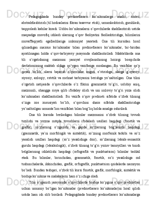 Pedagogikada   bunday   predmetlararo   ko’nikmalarga   analiz,   sintez,
abstraktlashtirish (til hodisalarini fikran tasavvur etish), umumlashtirish, guruhlash,
taqqoslash kabilar kiradi. Ushbu ko’nikmalarni o’quvchilarda shakllantirish ustida
maqsadga   muvofiq   ishlash   ularning   o’quv   faoliyatini   faollashtirishga,   bilimlarini
muvaffaqiyatli   egallashlariga   imkoniyat   yaratadi.   Ona   tili   kursidan   hosil
qilinadigan   maxsus   ko’nikmalar   bilan   predmetlararo   ko’nikmalar,   bir-biridan
ajratilmagan   holda   o’quv-tarbiyaviy   jarayonda   shakllantiriladi.   Maktablarda   ona
tili   o’rgatishning   mazmuni   jamiyat   rivojlanishining   hozirgi   bosqichida
davlatimizning   maktab   oldiga   qo’ygan   vazifasiga   moslangan.   Bu   vazifalar   qo’p
qirrali   bo’lib,   ularni   bajarish   o’quvchilar   ongini   o’stirishga,   ularga   g’oyaviy-
siyosiy,   axloqiy,   estetik   va   mehnat   tarbiyasini   berishga   yo’naltirilgan.   Ona   tilini
o’rgatish   natijasida   o’quvchilarda   o’z   fikrini   grammatik   to’g’ri,   uslubiy   aniq,
mazmunli,   ohangga   rioya   qilib   ifodalay   olish   va   uni   imloviy   to’g’ri   yoza   olish
ko’nikmalari   shakllantiriladi.   Bu   vazifa   o’quv   predmeti   sifatida   o’zbek   tilining
o’ziga   xos   xususiyati   bo’lib,   o’quvchini   shaxs   sifatida   shakllantirishga
yo’naltirilgan umumta’lim vazifalari bilan bog’liq holda amalga oshiriladi. 
Ona   tili   kursida   beriladigan   bilimlar   mazmunini   o’zbek   tilining   tovush
tuzilishi   va   yozma   nutqda   tovushlarni   ifodalash   usullari   haqidagi   (fonetik   va
grafik);   so’zlarning   o’zgarishi   va   gapda   so’zlarning   bog’lanishi   haqidagi
(grammatik,   ya’ni   morfologik   va   sintaktik);   so’zning   morfemik   tarkibi   va   so’z
yasalish   usullari   haqidagi   (so’z   yasalishiga   doir);   so’zlarning   leksik-semantik
guruhi   haqidagi   (leksikologik);   o’zbek   tilining   to’g’ri   yozuv   tamoyillari   va   tinish
belgilarining   ishlatilishi   haqidagi   (orfografik   va   punktuatsion)   bilimlar   tashkil
etadi.   Bu   bilimlar,   birinchidan,   grammatik,   fonetik,   so’z   yasalishiga   oid
tushunchalarda, ikkinchidan, grafik, orfografik, punktuatsion qoidalarda namoyon
bo’ladi. Bundan tashqari, o’zbek tili kursi fonetik, grafik, morfologik, sintaktik va
boshqa ko’nikma va malakalarni ham o’z ichiga oladi.
Tilni   o’rganish   jarayonida   o’quvchilarda   boshqa   ko’pgina   o’quv   predmetlari
uchun   umumiy   bo’lgan   ko’nikmalar   (predmetlararo   ko’nikmalar)ni   hosil   qilish
ustida   ham   ish   olib   boriladi.   Pedagogikada   bunday   predmetlararo   ko’nikmalarga