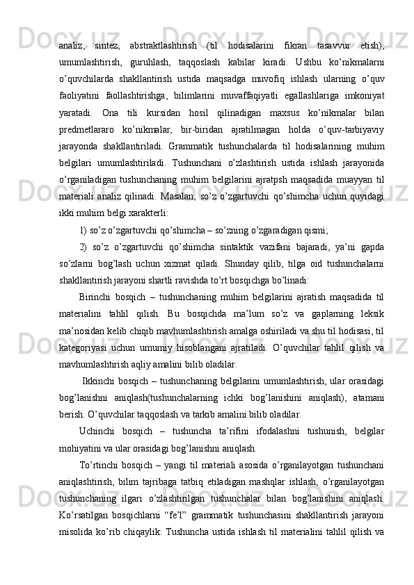 analiz,   sintez,   abstraktlashtirish   (til   hodisalarini   fikran   tasavvur   etish),
umumlashtirish,   guruhlash,   taqqoslash   kabilar   kiradi.   Ushbu   ko’nikmalarni
o’quvchilarda   shakllantirish   ustida   maqsadga   muvofiq   ishlash   ularning   o’quv
faoliyatini   faollashtirishga,   bilimlarini   muvaffaqiyatli   egallashlariga   imkoniyat
yaratadi.   Ona   tili   kursidan   hosil   qilinadigan   maxsus   ko’nikmalar   bilan
predmetlararo   ko’nikmalar,   bir-biridan   ajratilmagan   holda   o’quv-tarbiyaviy
jarayonda   shakllantiriladi.   Grammatik   tushunchalarda   til   hodisalarining   muhim
belgilari   umumlashtiriladi.   Tushunchani   o’zlashtirish   ustida   ishlash   jarayonida
o’rganiladigan   tushunchaning   muhim   belgilarini   ajratpsh   maqsadida   muayyan   til
materiali   analiz   qilinadi.   Masalan,   so’z   o’zgartuvchi   qo’shimcha   uchun   quyidagi
ikki muhim belgi xarakterli: 
1) so’z o’zgartuvchi qo’shimcha – so’zning o’zgaradigan qismi; 
2)   so’z   o’zgartuvchi   qo’shimcha   sintaktik   vazifani   bajaradi,   ya’ni   gapda
so’zlarni   bog’lash   uchun   xizmat   qiladi.   Shunday   qilib,   tilga   oid   tushunchalarni
shakllantirish jarayoni shartli ravishda to’rt bosqichga bo’linadi: 
Birinchi   bosqich   –   tushunchaning   muhim   belgilarini   ajratish   maqsadida   til
materialini   tahlil   qilish.   Bu   bosqichda   ma’lum   so’z   va   gaplarning   leksik
ma’nosidan kelib chiqib mavhumlashtirish amalga oshiriladi va shu til hodisasi, til
kategoriyasi   uchun   umumiy   hisoblangani   ajratiladi.   O’quvchilar   tahlil   qilish   va
mavhumlashtirish aqliy amalini bilib oladilar.
  Ikkinchi  bosqich  – tushunchaning  belgilarini  umumlashtirish, ular  orasidagi
bog’lanishni   aniqlash(tushunchalarning   ichki   bog’lanishini   aniqlash),   atamani
berish. O’quvchilar taqqoslash va tarkib amalini bilib oladilar. 
Uchinchi   bosqich   –   tushuncha   ta’rifini   ifodalashni   tushunish,   belgilar
mohiyatini va ular orasidagi bog’lanishni aniqlash. 
To’rtinchi   bosqich   –   yangi   til   materiali   asosida   o’rganilayotgan   tushunchani
aniqlashtirish,   bilim   tajribaga   tatbiq   etiladigan   mashqlar   ishlash,   o’rganilayotgan
tushunchaning   ilgari   o’zlashtirilgan   tushunchalar   bilan   bog’lanishini   aniqlash.
Ko’rsatilgan   bosqichlarni   “fe’l”   grammatik   tushunchasini   shakllantirish   jarayoni
misolida  ko’rib  chiqaylik:  Tushuncha   ustida  ishlash  til   materialini  tahlil  qilish  va 