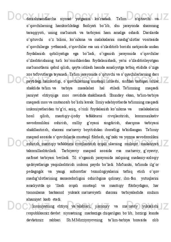 donishmandlarcha   siyosat   yotganini   ko’rsatadi.   Ta'lim     o'qituvchi   va
o’quvchilarning   hamkorlikdagi   faoliyati   bo’lib,   shu   jarayonda   shaxsning
taraqqiyoti,   uning   ma'lumoti   va   tarbiyasi   ham   amalga   oshadi.   Darslarda
o’qituvchi     o’z   bilimi,   ko’nikma   va   malakalarini   mashg’ulotlar   vositasida
o’quvchilarga  yetkazadi, o'quvchilar esa uni o’zlashtirib borishi natijasida undan
foydalanish   qobiliyatiga   ega   bo’ladi,   o’rganish   jarayonida   o’quvchilar
o’zlashtirishning   turli   ko’rinishlaridan   foydalanishadi,   ya'ni   o’zlashtirilayotgan
ma'lumotlarni qabul qilish, qayta ishlash hamda amaliyotga tatbiq etishda o’ziga
xos tafovutlarga tayanadi. Ta'lim jarayonida o’qituvchi va o’quvchilarlarning dars
paytidagi   hamkorligi,   o’quvchilarning   mustaqil   ishlashi,   sinfdan   tashqari   ishlar
shaklida   ta'lim   va       tarbiya       masalalari       hal       etiladi.   Ta'limning       maqsadi
jamiyat     ehtiyojiga     mos     ravishda shakllanadi.   Shunday   ekan,   ta'lim-tarbiya
maqsadi mos va mutanosib bo’lishi kerak. Ilmiy adabiyotlarda ta'limning maqsadi
imkoniyatlaridan   to’g’ri,   aniq,   o’rinli   foydalanish   ko’nikma   va         malakalarini
hosil        qilish,       mantiqiy-ijodiy       tafakkurni       rivojlantirish,       kommunikativ
savodxonlikni   oshirish,   milliy   g’oyani   singdirish,   sharqona   tarbiyani
shakllantirish,   shaxsni   ma'naviy   boyitishdan   iboratligi   ta'kidlangan.   Ta'limiy
maqsad asosida o’quvchilarda mustaqil fikrlash, og’zaki va yozma savodxonlikni
oshirish,  mantiqiy  tafakkurni  rivojlantirish   orqali  ularning    muloqot     madaniyati
takomillashtiriladi.     Tarbiyaviy     maqsad     asosida     esa     ma'naviy,   g’oyaviy,
nafosat  tarbiyasi  beriladi.  Til  o’rganish  jarayonida  xalqning  madaniy-axloqiy
qadriyatlariga   yaqinlashtirish   imkoni   paydo   bo’ladi.   Ma'lumki,   ta'limda   ilg’or
pedagogik   va   yangi   axborotlar   texnologiyalarini   tatbiq   etish   o’quv
mashg’ulotlarining   samaradorligini   oshiribgina   qolmay,   ilm-fan     yutuqlarini
amaliyotda   qo     ‘llash     orqali     mustaqil     va     mantiqiy     fikrlaydigan,     har
tomonlama     barkamol     yuksak   ma'naviyatli     shaxsni     tarbiyalashda     muhim
ahamiyat  kasb  etadi. 
  Insoniyatning     ehtiyoj     va   talablari,       jismoniy       va       ma`naviy       yuksalishi
respublikamiz davlat   siyosatning   markaziga chiqarilgan  bo`lib,  hozirgi  kunda
davlatimiz     rahbari     Sh.M.Mirziyoyevning     ta’lim-tarbiya   borasida     olib 