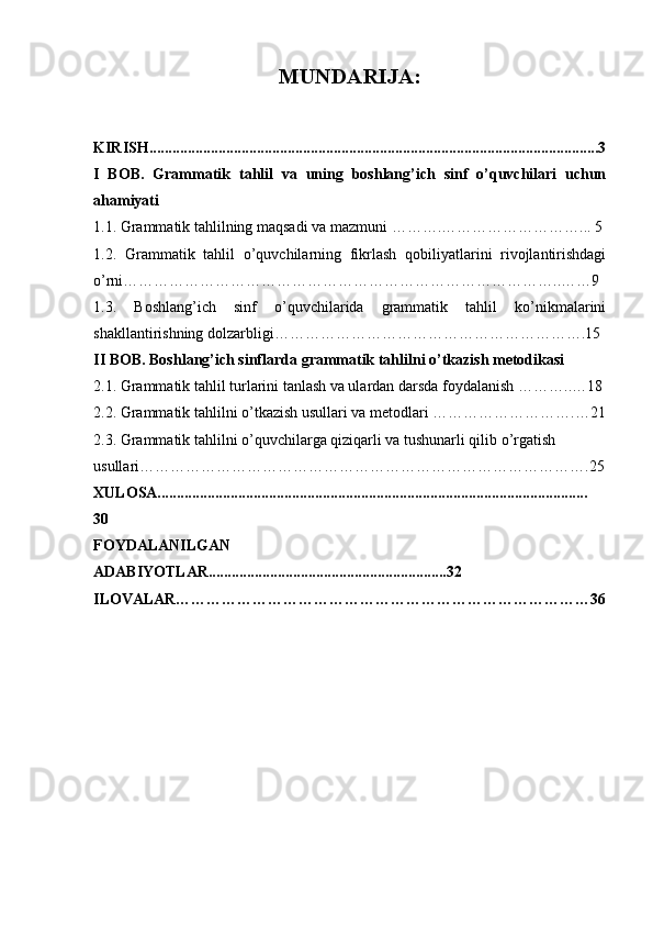 MUNDARIJA:
KIRISH.....................................................................................................................3
I   BOB.   Grammatik   tahlil   va   uning   boshlang’ich   sinf   o’quvchilari   uchun
ahamiyati
1.1.  Grammatik tahlilning maqsadi va mazmuni  ……….………………………... 5
1.2.   Grammatik   tahlil   o’quvchilarning   fikrlash   qobiliyatlarini   rivojlantirishdagi
o’rni…………………………………………………………………………..…… 9
1.3.   Boshlang’ich   sinf   o’quvchilarida   grammatik   tahlil   ko’nikmalarini
shakllantirishning dolzarbligi…………………………………………………….15
II BOB.  Boshlang’ich sinflarda grammatik tahlilni o’tkazish metodikasi
2.1.  Grammatik tahlil turlarini tanlash va ulardan darsda foydalanish  ………..…18
2.2.  Grammatik tahlilni o’tkazish usullari va metodlari  ……………………….…21
2.3. Grammatik tahlilni o’quvchilarga qiziqarli va tushunarli qilib o’rgatish 
usullari…………………………………………………………………………….25
XULOSA................................................................................................................
30
FOYDALANILGAN
ADABIYOTLAR..............................................................32
ILOVALAR………………………………………………………………………36 