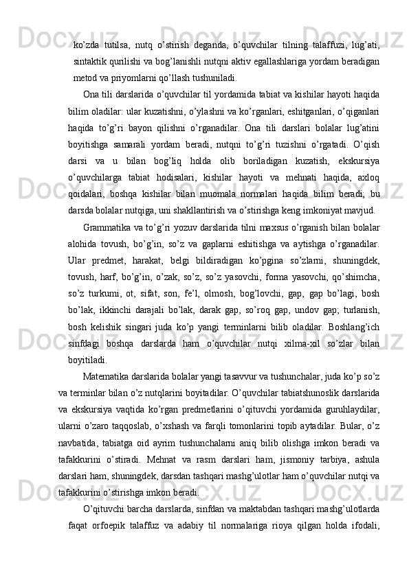 ko’zda   tutilsa,   nutq   o’stirish   deganda,   o’quvchilar   tilning   talaffuzi,   lug’ati,
sintaktik qurilishi va bog’lanishli nutqni aktiv egallashlariga yordam beradigan
metod va priyomlarni qo’llash tushuniladi.
Ona tili darslarida o’quvchilar til yordamida tabiat va kishilar hayoti haqida
bilim oladilar: ular kuzatishni, o’ylashni va ko’rganlari, eshitganlari, o’qiganlari
haqida   to’g’ri   bayon   qilishni   o’rganadilar.   Ona   tili   darslari   bolalar   lug’atini
boyitishga   samarali   yordam   beradi,   nutqni   to’g’ri   tuzishni   o’rgatadi.   O’qish
darsi   va   u   bilan   bog’liq   holda   olib   boriladigan   kuzatish,   ekskursiya
o’quvchilarga   tabiat   hodisalari,   kishilar   hayoti   va   mehnati   haqida,   axloq
qoidalari,   boshqa   kishilar   bilan   muomala   normalari   haqida   bilim   beradi;   bu
darsda bolalar nutqiga, uni shakllantirish va o’stirishga keng imkoniyat mavjud. 
Grammatika va to’g’ri yozuv darslarida tilni maxsus o’rganish bilan bolalar
alohida   tovush,   bo’g’in,   so’z   va   gaplarni   eshitishga   va   aytishga   o’rganadilar.
Ular   predmet,   harakat,   belgi   bildiradigan   ko’pgina   so’zlarni,   shuningdek,
tovush,   harf,   bo’g’in,   o’zak,   so’z,   so’z   yasovchi,   forma   yasovchi,   qo’shimcha,
so’z   turkumi,   ot,   sifat,   son,   fe’l,   olmosh,   bog’lovchi,   gap,   gap   bo’lagi,   bosh
bo’lak,   ikkinchi   darajali   bo’lak,   darak   gap,   so’roq   gap,   undov   gap;   turlanish,
bosh   kelishik   singari   juda   ko’p   yangi   terminlarni   bilib   oladilar.   Boshlang’ich
sinfdagi   boshqa   darslarda   ham   o’quvchilar   nutqi   xilma-xil   so’zlar   bilan
boyitiladi. 
Matematika darslarida bolalar yangi tasavvur va tushunchalar, juda ko’p so’z
va terminlar bilan o’z nutqlarini boyitadilar.   O’quvchilar tabiatshunoslik darslarida
va   ekskursiya   vaqtida   ko’rgan   predmetlarini   o’qituvchi   yordamida   guruhlaydilar,
ularni   o’zaro  taqqoslab,  o’xshash  va  farqli   tomonlarini  topib  aytadilar. Bular,  o’z
navbatida,   tabiatga   oid   ayrim   tushunchalarni   aniq   bilib   olishga   imkon   beradi   va
tafakkurini   o’stiradi.   Mehnat   va   rasm   darslari   ham,   jismoniy   tarbiya,   ashula
darslari ham, shuningdek, darsdan tashqari mashg’ulotlar ham o’quvchilar nutqi va
tafakkurini o’stirishga imkon beradi. 
O’qituvchi barcha darslarda, sinfdan va maktabdan tashqari mashg’ulotlarda
faqat   orfoepik   talaffuz   va   adabiy   til   normalariga   rioya   qilgan   holda   ifodali, 