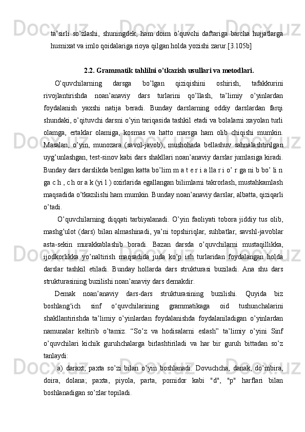 ta’sirli   so’zlashi,   shuningdek,   ham   doim   o’quvchi   daftariga   barcha   hujjatlarga
husnixat va imlo qoidalariga rioya qilgan holda yozishi zarur.[3.105b]
2.2.  Grammatik tahlilni o’tkazish usullari va metodlari.
O’quvchilarning   darsga   bo’lgan   qiziqishini   oshirish,   tafakkurini
rivojlantirishda   noan’anaviy   dars   turlarini   qo’llash,   ta’limiy   o’yinlardan
foydalanish   yaxshi   natija   beradi.   Bunday   darslarning   oddiy   darslardan   farqi
shundaki, o’qituvchi darsni o’yin tariqasida tashkil etadi va bolalarni xayolan turli
olamga,   ertaklar   olamiga,   kosmas   va   hatto   marsga   ham   olib   chiqishi   mumkin.
Masalan,   o’yin,   munozara   (savol-javob),   mushohada   bellashuv   sahnalashtirilgan
uyg’unlashgan, test-sinov kabi dars shakllari noan’anaviy darslar jumlasiga kiradi.
Bunday dars darslikda berilgan katta bo’lim m a t e r i a lla r i o’ r ga ni b bo’ li n
ga c h , c h or a k (yi l ) oxirlarida egallangan bilimlarni takrorlash, mustahkamlash
maqsadida o’tkazilishi ham mumkin. Bunday noan’anaviy darslar, albatta, qiziqarli
o’tadi.
  O’quvchilarning   diqqati   tarbiyalanadi.   O’yin   faoliyati   tobora   jiddiy   tus   olib,
mashg’ulot   (dars)   bilan   almashinadi,   ya’ni   topshiriqlar,   suhbatlar,   savshl-javoblar
asta-sekin   murakkablashib   boradi.   Bazan   darsda   o’quvchilarni   mustaqillikka,
ijodkorlikka   yo’naltirish   maqsadida   juda   ko’p   ish   turlaridan   foydalangan   holda
darslar   tashkil   etiladi.   Bunday   hollarda   dars   strukturasi   buziladi.   Ana   shu   dars
strukturasining buzilishi noan’anaviy dars demakdir. 
Demak   noan’anaviy   dars-dars   strukturasining   buzilishi.   Quyida   biz
boshlang ich   sinf   o quvchilarining   grammatikaga   oid   tushunchalariniʻ ʻ
shakllantirishda   ta’limiy   o’yinlardan   foydalanishda   foydalaniladigan   o’yinlardan
namunalar   keltirib   o’tamiz.   “So’z   va   hodisalarni   eslash”   ta’limiy   o’yini   Sinf
o’quvchilari   kichik   guruhchalarga   birlashtiriladi   va   har   bir   guruh   bittadan   so’z
tanlaydi:
  a)   daraxt,   paxta   so’zi   bilan   o’yin   boshlanadi.   Dovuchcha,   danak,   do’mbira,
doira,   dolana;   paxta,   piyola,   parta,   pomidor   kabi   "d",   "p"   harflari   bilan
boshlanadigan so’zlar topiladi.  