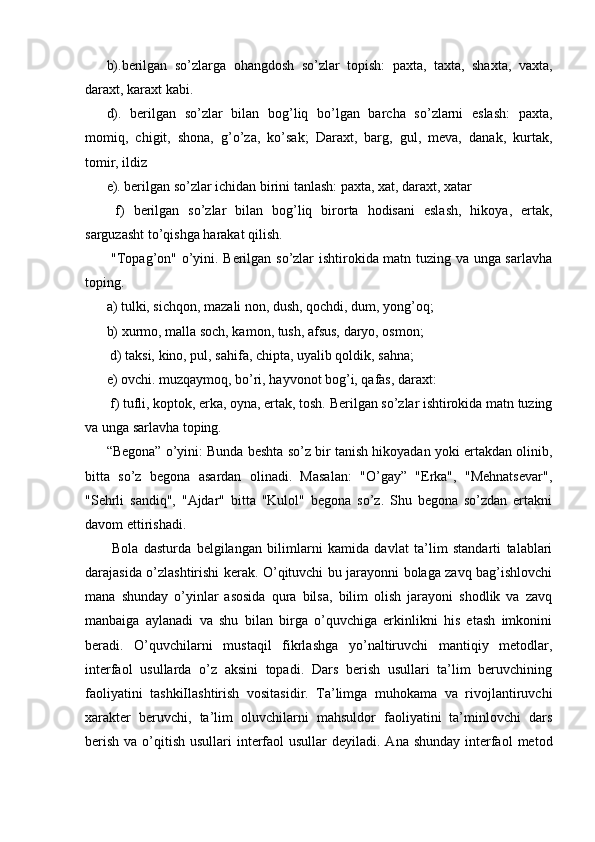 b).berilgan   so’zlarga   ohangdosh   so’zlar   topish:   paxta,   taxta,   shaxta,   vaxta,
daraxt, karaxt kabi.
d).   berilgan   so’zlar   bilan   bog’liq   bo’lgan   barcha   so’zlarni   eslash:   paxta,
momiq,   chigit,   shona,   g’o’za,   ko’sak;   Daraxt,   barg,   gul,   meva,   danak,   kurtak,
tomir, ildiz 
e). berilgan so’zlar ichidan birini tanlash: paxta, xat, daraxt, xatar
  f)   berilgan   so’zlar   bilan   bog’liq   birorta   hodisani   eslash,   hikoya,   ertak,
sarguzasht to’qishga harakat qilish.
  "Topag’on" o’yini. Berilgan so’zlar ishtirokida matn tuzing va unga sarlavha
toping. 
a) tulki, sichqon, mazali non, dush, qochdi, dum, yong’oq; 
b) xurmo, malla soch, kamon, tush, afsus, daryo, osmon;
 d) taksi, kino, pul, sahifa, chipta, uyalib qoldik, sahna; 
e) ovchi. muzqaymoq, bo’ri, hayvonot bog’i, qafas, daraxt:
 f) tufli, koptok, erka, oyna, ertak, tosh. Berilgan so’zlar ishtirokida matn tuzing
va unga sarlavha toping. 
“Begona” o’yini: Bunda beshta so’z bir tanish hikoyadan yoki ertakdan olinib,
bitta   so’z   begona   asardan   olinadi.   Masalan:   "O’gay”   "Erka",   "Mehnatsevar",
"Sehrli   sandiq",   "Ajdar"   bitta   "Kulol"   begona   so’z.   Shu   begona   so’zdan   ertakni
davom ettirishadi.
  Bola   dasturda   belgilangan   bilimlarni   kamida   davlat   ta’lim   standarti   talablari
darajasida o’zlashtirishi kerak. O’qituvchi bu jarayonni bolaga zavq bag’ishlovchi
mana   shunday   o’yinlar   asosida   qura   bilsa,   bilim   olish   jarayoni   shodlik   va   zavq
manbaiga   aylanadi   va   shu   bilan   birga   o’quvchiga   erkinlikni   his   etash   imkonini
beradi.   O’quvchilarni   mustaqil   fikrlashga   yo’naltiruvchi   mantiqiy   metodlar,
interfaol   usullarda   o’z   aksini   topadi.   Dars   berish   usullari   ta’lim   beruvchining
faoliyatini   tashkiIlashtirish   vositasidir.   Ta’limga   muhokama   va   rivojlantiruvchi
xarakter   beruvchi,   ta’lim   oluvchilarni   mahsuldor   faoliyatini   ta’minlovchi   dars
berish  va o’qitish  usullari  interfaol  usullar  deyiladi. Ana  shunday interfaol  metod 