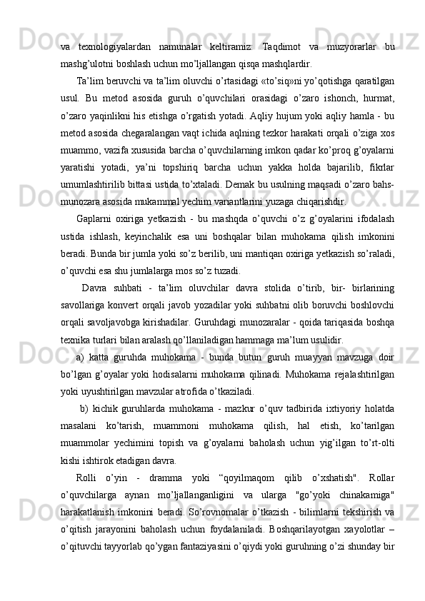 va   texnologiyalardan   namunalar   keltiramiz:   Taqdimot   va   muzyorarlar   bu
mashg’ulotni boshlash uchun mo’ljallangan qisqa mashqlardir. 
Ta’lim beruvchi va ta’lim oluvchi o’rtasidagi «to’siq»ni yo’qotishga qaratilgan
usul.   Bu   metod   asosida   guruh   o’quvchilari   orasidagi   o’zaro   ishonch,   hurmat,
o’zaro yaqinlikni his etishga o’rgatish yotadi. Aqliy hujum yoki aqliy hamla - bu
metod asosida chegaralangan vaqt ichida aqlning tezkor harakati orqali o’ziga xos
muammo, vazifa xususida barcha o’quvchilarning imkon qadar ko’proq g’oyalarni
yaratishi   yotadi,   ya’ni   topshiriq   barcha   uchun   yakka   holda   bajarilib,   fikrlar
umumlashtirilib bittasi ustida to’xtaladi. Demak bu usulning maqsadi o’zaro bahs-
munozara asosida mukammal yechim variantlarini yuzaga chiqarishdir. 
Gaplarni   oxiriga   yetkazish   -   bu   mashqda   o’quvchi   o’z   g’oyalarini   ifodalash
ustida   ishlash,   keyinchalik   esa   uni   boshqalar   bilan   muhokama   qilish   imkonini
beradi.   Bunda bir jumla yoki so’z berilib, uni mantiqan oxiriga yetkazish so’raladi,
o’quvchi esa shu jumlalarga mos so’z tuzadi.
  Davra   suhbati   -   ta’lim   oluvchilar   davra   stolida   o’tirib,   bir-   birlarining
savollariga konvert orqali javob yozadilar yoki suhbatni  olib boruvchi boshlovchi
orqali savoljavobga kirishadilar. Guruhdagi munozaralar - qoida tariqasida boshqa
texnika turlari bilan aralash qo’llaniladigan hammaga ma’lum usulidir. 
a)   katta   guruhda   muhokama   -   bunda   butun   guruh   muayyan   mavzuga   doir
bo’lgan  g’oyalar   yoki   hodisalarni   muhokama  qilinadi.  Muhokama   rejalashtirilgan
yoki uyushtirilgan mavzular atrofida o’tkaziladi.
  b)   kichik   guruhlarda   muhokama   -   mazkur   o’quv   tadbirida   ixtiyoriy   holatda
masalani   ko’tarish,   muammoni   muhokama   qilish,   hal   etish,   ko’tarilgan
muammolar   yechimini   topish   va   g’oyalarni   baholash   uchun   yig’ilgan   to’rt-olti
kishi ishtirok etadigan davra. 
Rolli   o’yin   -   dramma   yoki   “qoyilmaqom   qilib   o’xshatish".   Rollar
o’quvchilarga   aynan   mo’ljallanganligini   va   ularga   "go’yoki   chinakamiga"
harakatlanish   imkonini   beradi.   So’rovnomalar   o’tkazish   -   bilimlarni   tekshirish   va
o’qitish   jarayonini   baholash   uchun   foydalaniladi.   Boshqarilayotgan   xayolotlar   –
o’qituvchi tayyorlab qo’ygan fantaziyasini o’qiydi yoki guruhning o’zi shunday bir 