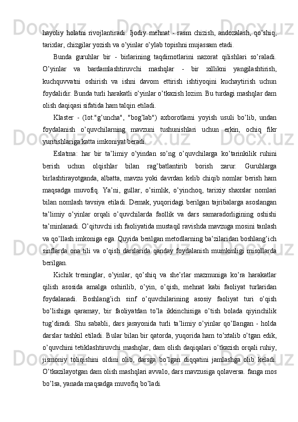 hayoliy   holatni   rivojlantiradi.   Ijodiy   mehnat   -   rasm   chizish,   andozalash,   qo’shiq,
tarixlar, chizgilar yozish va o’yinlar o’ylab topishni mujassam etadi. 
Bunda   guruhlar   bir   -   birlarining   taqdimotlarini   nazorat   qilishlari   so’raladi.
O’yinlar   va   bardamlashtiruvchi   mashqlar   -   bir   xillikni   yangilashtirish,
kuchquvvatni   oshirish   va   ishni   davom   ettirish   ishtiyoqini   kuchaytirish   uchun
foydalidir. Bunda turli harakatli o’yinlar o’tkazish lozim. Bu turdagi mashqlar dam
olish daqiqasi sifatida ham talqin etiladi. 
Klaster   -   (lot."g’uncha",   "bog’lab")   axborotlarni   yoyish   usuli   bo’lib,   undan
foydalanish   o’quvchilarning   mavzuni   tushunishlari   uchun   erkin,   ochiq   fikr
yuritishlariga katta imkoniyat beradi. 
Eslatma:   har   bir   ta’limiy   o’yindan   so’ng   o’quvchilarga   ko’tarinkilik   ruhini
berish   uchun   olqishlar   bilan   rag’batlantirib   borish   zarur.   Guruhlarga
birlashtirayotganda,   albatta,   mavzu   yoki   davrdan   kelib   chiqib   nomlar   berish   ham
maqsadga   muvofiq.   Ya’ni,   gullar,   o’simlik,   o’yinchoq,   tarixiy   shaxslar   nomlari
bilan nomlash tavsiya etiladi. Demak, yuqoridagi berilgan tajribalarga asoslangan
ta’limiy   o’yinlar   orqali   o’quvchilarda   faollik   va   dars   samaradorligining   oshishi
ta’minlanadi. O’qituvchi ish faoliyatida mustaqil ravishda mavzuga mosini tanlash
va qo’llash imkoniga ega. Quyida berilgan metodlarning ba’zilaridan boshlang’ich
sinflarda   ona   tili   va   o’qish   darslarida   qanday   foydalanish   mumkinligi   misollarda
berilgan.
Kichik   treninglar,   o’yinlar,   qo’shiq   va   she’rlar   mazmuniga   ko’ra   harakatlar
qilish   asosida   amalga   oshirilib,   o’yin,   o’qish,   mehnat   kabi   faoliyat   turlaridan
foydalanadi.   Boshlang’ich   sinf   o’quvchilarining   asosiy   faoliyat   turi   o’qish
bo’lishiga   qaramay,   bir   faoliyatdan   to’la   ikkinchisiga   o’tish   bolada   qiyinchilik
tug’diradi.   Shu   sababli,   dars   jarayonida   turli   ta’limiy   o’yinlar   qo’llangan   -   holda
darslar tashkil etiladi. Bular bilan bir qatorda, yuqorida ham to’xtalib o’tgan edik,
o’quvchini tetiklashtiruvchi mashqlar, dam olish daqiqalari o’tkazish orqali ruhiy,
jismoniy   toliqishini   oldini   olib,   darsga   bo’lgan   diqqatini   jamlashga   olib   keladi.
O’tkazilayotgan dam olish mashqlari avvalo, dars mavzusiga qolaversa. fanga mos
bo’lsa, yanada maqsadga muvofiq bo’ladi.  