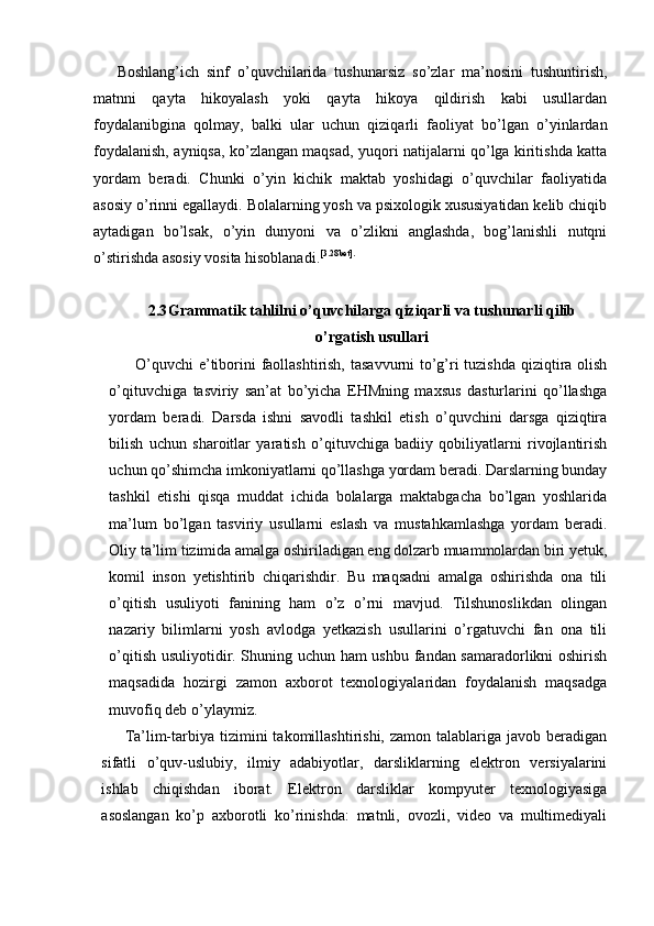 Boshlang’ich   sinf   o’quvchilarida   tushunarsiz   so’zlar   ma’nosini   tushuntirish,
matnni   qayta   hikoyalash   yoki   qayta   hikoya   qildirish   kabi   usullardan
foydalanibgina   qolmay,   balki   ular   uchun   qiziqarli   faoliyat   bo’lgan   o’yinlardan
foydalanish, ayniqsa, ko’zlangan maqsad, yuqori natijalarni qo’lga kiritishda katta
yordam   beradi.   Chunki   o’yin   kichik   maktab   yoshidagi   o’quvchilar   faoliyatida
asosiy o’rinni egallaydi. Bolalarning yosh va psixologik xususiyatidan kelib chiqib
aytadigan   bo’lsak,   o’yin   dunyoni   va   o’zlikni   anglashda,   bog’lanishli   nutqni
o’stirishda asosiy vosita hisoblanadi. [3.28bet].
2.3 Grammatik tahlilni o’quvchilarga qiziqarli va tushunarli qilib
o’rgatish usullari
   O’quvchi  e’tiborini faollashtirish, tasavvurni to’g’ri  tuzishda  qiziqtira olish
o’qituvchiga   tasviriy   san’at   bo’yicha   EHMning   maxsus   dasturlarini   qo’llashga
yordam   beradi.   Darsda   ishni   savodli   tashkil   etish   o’quvchini   darsga   qiziqtira
bilish   uchun   sharoitlar   yaratish   o’qituvchiga   badiiy   qobiliyatlarni   rivojlantirish
uchun qo’shimcha imkoniyatlarni qo’llashga yordam beradi. Darslarning bunday
tashkil   etishi   qisqa   muddat   ichida   bolalarga   maktabgacha   bo’lgan   yoshlarida
ma’lum   bo’lgan   tasviriy   usullarni   eslash   va   mustahkamlashga   yordam   beradi.
Oliy ta’lim tizimida amalga oshiriladigan eng dolzarb muammolardan biri yetuk,
komil   inson   yetishtirib   chiqarishdir.   Bu   maqsadni   amalga   oshirishda   ona   tili
o’qitish   usuliyoti   fanining   ham   o’z   o’rni   mavjud.   Tilshunoslikdan   olingan
nazariy   bilimlarni   yosh   avlodga   yetkazish   usullarini   o’rgatuvchi   fan   ona   tili
o’qitish usuliyotidir. Shuning uchun ham ushbu fandan samaradorlikni oshirish
maqsadida   hozirgi   zamon   axborot   texnologiyalaridan   foydalanish   maqsadga
muvofiq deb o’ylaymiz.  
Ta’lim-tarbiya  tizimini   takomillashtirishi,  zamon  talablariga  javob  beradigan
sifatli   o’quv-uslubiy,   ilmiy   adabiyotlar,   darsliklarning   elektron   versiyalarini
ishlab   chiqishdan   iborat.   Elektron   darsliklar   kompyuter   texnologiyasiga
asoslangan   ko’p   axborotli   ko’rinishda:   matnli,   ovozli,   video   va   multimediyali 