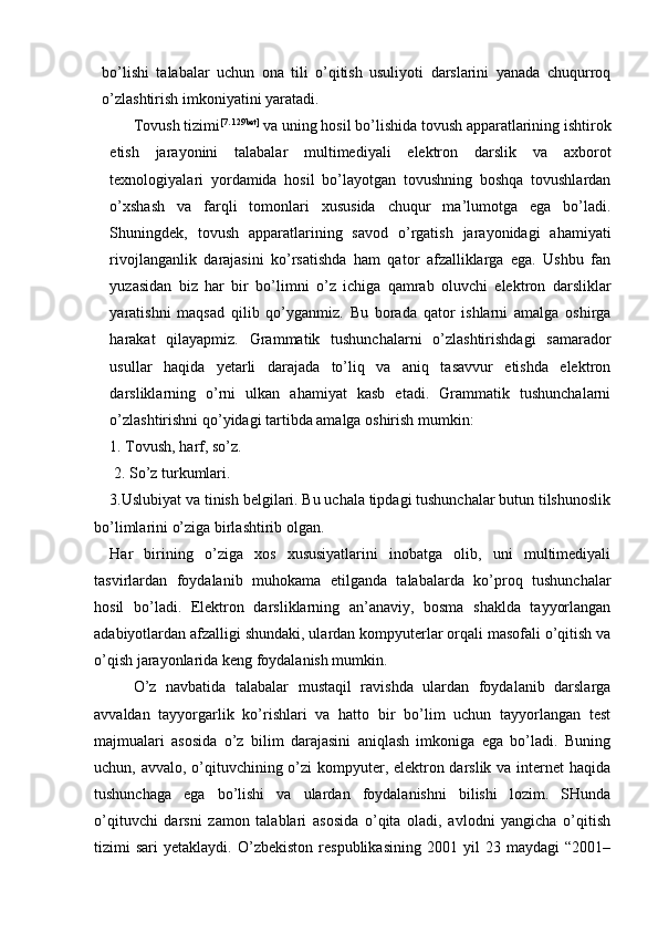 bo’lishi   talabalar   uchun   ona   tili   o’qitish   usuliyoti   darslarini   yanada   chuqurroq
o’zlashtirish imkoniyatini yaratadi. 
Tovush tizimi [7. 129bet]
 va uning hosil bo’lishida tovush apparatlarining ishtirok
etish   jarayonini   talabalar   multimediyali   elektron   darslik   va   axborot
texnologiyalari   yordamida   hosil   bo’layotgan   tovushning   boshqa   tovushlardan
o’xshash   va   farqli   tomonlari   xususida   chuqur   ma’lumotga   ega   bo’ladi.
Shuningdek,   tovush   apparatlarining   savod   o’rgatish   jarayonidagi   ahamiyati
rivojlanganlik   darajasini   ko’rsatishda   ham   qator   afzalliklarga   ega.   Ushbu   fan
yuzasidan   biz   har   bir   bo’limni   o’z   ichiga   qamrab   oluvchi   elektron   darsliklar
yaratishni   maqsad   qilib   qo’yganmiz.   Bu   borada   qator   ishlarni   amalga   oshirga
harakat   qilayapmiz.   Grammatik   tushunchalarni   o’zlashtirishdagi   samarador
usullar   haqida   yetarli   darajada   to’liq   va   aniq   tasavvur   etishda   elektron
darsliklarning   o’rni   ulkan   ahamiyat   kasb   etadi.   Grammatik   tushunchalarni
o’zlashtirishni qo’yidagi tartibda amalga oshirish mumkin: 
1. Tovush, harf, so’z.
 2. So’z turkumlari. 
3.Uslubiyat va tinish belgilari. Bu uchala tipdagi tushunchalar butun tilshunoslik
bo’limlarini o’ziga birlashtirib olgan. 
Har   birining   o’ziga   xos   xususiyatlarini   inobatga   olib,   uni   multimediyali
tasvirlardan   foydalanib   muhokama   etilganda   talabalarda   ko’proq   tushunchalar
hosil   bo’ladi.   Elektron   darsliklarning   an’anaviy,   bosma   shaklda   tayyorlangan
adabiyotlardan afzalligi shundaki, ulardan kompyuterlar orqali masofali o’qitish va
o’qish jarayonlarida keng foydalanish mumkin. 
O’z   navbatida   talabalar   mustaqil   ravishda   ulardan   foydalanib   darslarga
avvaldan   tayyorgarlik   ko’rishlari   va   hatto   bir   bo’lim   uchun   tayyorlangan   test
majmualari   asosida   o’z   bilim   darajasini   aniqlash   imkoniga   ega   bo’ladi.   Buning
uchun, avvalo, o’qituvchining o’zi  kompyuter, elektron darslik va internet  haqida
tushunchaga   ega   bo’lishi   va   ulardan   foydalanishni   bilishi   lozim.   SHunda
o’qituvchi   darsni   zamon   talablari   asosida   o’qita   oladi,   avlodni   yangicha   o’qitish
tizimi   sari   yetaklaydi.  O’zbekiston   respublikasining   2001   yil   23   maydagi   “2001– 