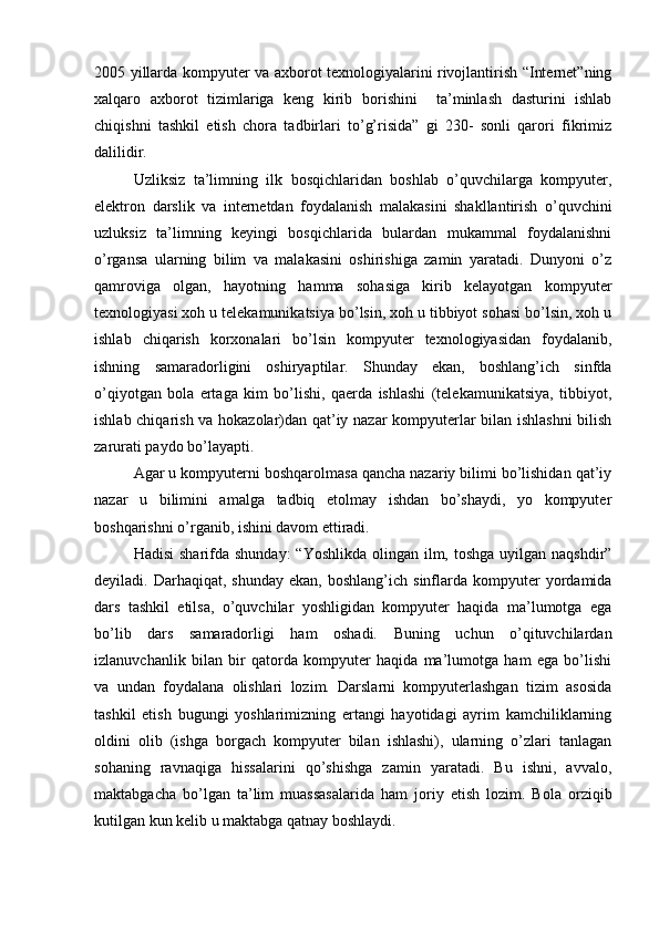 2005 yillarda kompyuter va axborot texnologiyalarini rivojlantirish “Internet”ning
xalqaro   axborot   tizimlariga   keng   kirib   borishini     ta’minlash   dasturini   ishlab
chiqishni   tashkil   etish   chora   tadbirlari   to’g’risida”   gi   230-   sonli   qarori   fikrimiz
dalilidir. 
Uzliksiz   ta’limning   ilk   bosqichlaridan   boshlab   o’quvchilarga   kompyuter,
elektron   darslik   va   internetdan   foydalanish   malakasini   shakllantirish   o’quvchini
uzluksiz   ta’limning   keyingi   bosqichlarida   bulardan   mukammal   foydalanishni
o’rgansa   ularning   bilim   va   malakasini   oshirishiga   zamin   yaratadi.   Dunyoni   o’z
qamroviga   olgan,   hayotning   hamma   sohasiga   kirib   kelayotgan   kompyuter
texnologiyasi xoh u telekamunikatsiya bo’lsin, xoh u tibbiyot sohasi bo’lsin, xoh u
ishlab   chiqarish   korxonalari   bo’lsin   kompyuter   texnologiyasidan   foydalanib,
ishning   samaradorligini   oshiryaptilar.   Shunday   ekan,   boshlang’ich   sinfda
o’qiyotgan   bola   ertaga   kim   bo’lishi,   qaerda   ishlashi   (telekamunikatsiya,   tibbiyot,
ishlab chiqarish va hokazolar)dan qat’iy nazar kompyuterlar bilan ishlashni  bilish
zarurati paydo bo’layapti. 
Agar u kompyuterni boshqarolmasa qancha nazariy bilimi bo’lishidan qat’iy
nazar   u   bilimini   amalga   tadbiq   etolmay   ishdan   bo’shaydi,   yo   kompyuter
boshqarishni o’rganib, ishini davom ettiradi. 
Hadisi  sharifda shunday:  “Yoshlikda  olingan  ilm, toshga  uyilgan naqshdir”
deyiladi.  Darhaqiqat,  shunday   ekan,  boshlang’ich  sinflarda  kompyuter   yordamida
dars   tashkil   etilsa,   o’quvchilar   yoshligidan   kompyuter   haqida   ma’lumotga   ega
bo’lib   dars   samaradorligi   ham   oshadi.   Buning   uchun   o’qituvchilardan
izlanuvchanlik   bilan   bir   qatorda   kompyuter   haqida   ma’lumotga   ham   ega   bo’lishi
va   undan   foydalana   olishlari   lozim.   Darslarni   kompyuterlashgan   tizim   asosida
tashkil   etish   bugungi   yoshlarimizning   ertangi   hayotidagi   ayrim   kamchiliklarning
oldini   olib   (ishga   borgach   kompyuter   bilan   ishlashi),   ularning   o’zlari   tanlagan
sohaning   ravnaqiga   hissalarini   qo’shishga   zamin   yaratadi.   Bu   ishni,   avvalo,
maktabgacha   bo’lgan   ta’lim   muassasalarida   ham   joriy   etish   lozim.   Bola   orziqib
kutilgan kun kelib u maktabga qatnay boshlaydi.