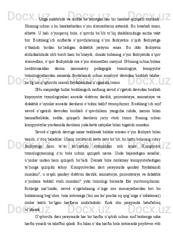 Unga   maktabda   va   sinfda   bo’layotgan   har   bir   harakat   qiziqarli   tuyuladi.
Shuning uchun u bu harakatlardan o’yin elementlarini axtaradi. Bu besabab emas,
albatta.   U   hali   o’yinqaroq   bola,   o’quvchi   bo’lib   to’liq   shakllanishiga   ancha   vakt
bor.   Boshlang’ich   sinflarda   o’quvchilarning   o’yin   faoliyatini   o’qish   faoliyatiga
o’tkazish   birdan   bo’ladigan   didaktik   jarayon   emas.   Bu   ikki   faoliyatni
alohidaalohida olib borib ham bo’lmaydi, chunki bolaning o’yin faoliyatida o’quv
elementlari, o’quv faoliyatida esa o’yin elementlari mavjud. SHuning uchun bolani
zeriktirmasdan   darsni   zamonaviy   pedagogik   texnologiya,   kompyuter
texnologiyalaridan   samarali   foydalanish   uchun   amaliyot   davridan   boshlab   talaba-
bo’lg’usi o’qituvchi unimli foydalanishni o’rganishi lozim. 
SHu maqsadga bizlar boshlangich sinfning savod o’rgatish davridan boshlab
kopmyuter   texnologiyalari   asosida   elektron   darslik,   prizentatsiya,   animatsiya   va
didaktik o’uyinlar asosida darslarni o’tishni taklif etmoqchimiz. Boshlang’ich sinf
savod   o’rgatish   davridan   boshlab   o’quvchilarni   yangicha   ruhda,   zamon   bilan
hamnafaslikda,   sodda,   qiziqarli   darslarni   joriy   etish   lozim.   Buning   uchun
kompyuterlar yordamida darslarni juda katta natijalar bilan tugatish mumkin. 
Savod o’rgatish davriga nazar  tashlasak  bolalar  asosan  o’yin faoliyati bilan
tanish, o’rtoq baladilar. Ularni zeriktirish katta xato bo’lib, bu hatto bolaning ruhiy
faoliyatiga   ham   ta’sir   ko’rsatishi   ehtimoldan   xoli   emas.   Kompyuter
texnologiyasining   o’zi   bola   uchun   qiziqarli   narsa.   Unda   bajaradigan   amallar,
o’yinlar   undan   ham   qiziqarli   bo’ladi.   Demak   bola   zerikmay   kompyuterlashgan
ta’limga   qiziqishi   tabiiy.   Kompyuterdan   dars   jarayonida   qanday   foydalanish
mumkin?,   u   orqali   qanday   elektron   darslik,   animatsiya,   prizentatsiya   va   didaktik
o’yinlarni   tashkil   etish   mumkin?   yoki   lozimligi   borasida   fikr   yuritmoqchimiz.
Bizlarga   ma’lumki,   savod   o’rgatishning   o’ziga   xos   xususiyatlaridan   biri   bu
bolalarning beg’ubor, toza xotirasiga (biz uni ko’pincha oq qog’ozga o’xshatamiz)
ilmlar   kaliti   bo’lgan   harflarni   muhrlashdir.   Endi   shu   jarayonda   batafsilroq
to’xtasak. 
O’qituvchi  dars  jarayonida  har  bir  harfni  o’qitish  uchun sinf  taxtasiga  usha
harfni yozadi va talaffuz qiladi. Bu bilan o’sha harfni bola xotirasida poydevor etib