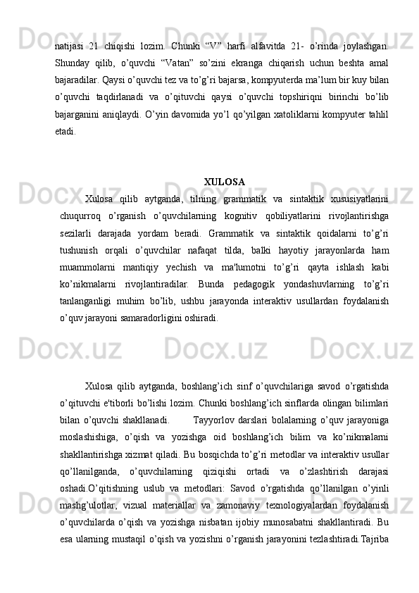natijasi   21   chiqishi   lozim.   Chunki   “V”   harfi   alfavitda   21-   o’rinda   joylashgan.
Shunday   qilib,   o’quvchi   “Vatan”   so’zini   ekranga   chiqarish   uchun   beshta   amal
bajaradilar. Qaysi o’quvchi tez va to’g’ri bajarsa, kompyuterda ma’lum bir kuy bilan
o’quvchi   taqdirlanadi   va   o’qituvchi   qaysi   o’quvchi   topshiriqni   birinchi   bo’lib
bajarganini aniqlaydi. O’yin davomida yo’l qo’yilgan xatoliklarni kompyuter tahlil
etadi.
XULOSA
Xulosa   qilib   aytganda,   tilning   grammatik   va   sintaktik   xususiyatlarini
chuqurroq   o’rganish   o’quvchilarning   kognitiv   qobiliyatlarini   rivojlantirishga
sezilarli   darajada   yordam   beradi.   Grammatik   va   sintaktik   qoidalarni   to’g’ri
tushunish   orqali   o’quvchilar   nafaqat   tilda,   balki   hayotiy   jarayonlarda   ham
muammolarni   mantiqiy   yechish   va   ma'lumotni   to’g’ri   qayta   ishlash   kabi
ko’nikmalarni   rivojlantiradilar.   Bunda   pedagogik   yondashuvlarning   to’g’ri
tanlanganligi   muhim   bo’lib,   ushbu   jarayonda   interaktiv   usullardan   foydalanish
o’quv jarayoni samaradorligini oshiradi.
Xulosa   qilib   aytganda,   boshlang’ich   sinf   o’quvchilariga   savod   o’rgatishda
o’qituvchi e'tiborli bo’lishi lozim. Chunki boshlang’ich sinflarda olingan bilimlari
bilan   o’quvchi   shakllanadi.             Tayyorlov   darslari   bolalarning   o’quv   jarayoniga
moslashishiga,   o’qish   va   yozishga   oid   boshlang’ich   bilim   va   ko’nikmalarni
shakllantirishga xizmat qiladi. Bu bosqichda to’g’ri metodlar va interaktiv usullar
qo’llanilganda,   o’quvchilarning   qiziqishi   ortadi   va   o’zlashtirish   darajasi
oshadi.O’qitishning   uslub   va   metodlari:   Savod   o’rgatishda   qo’llanilgan   o’yinli
mashg’ulotlar,   vizual   materiallar   va   zamonaviy   texnologiyalardan   foydalanish
o’quvchilarda   o’qish   va   yozishga   nisbatan   ijobiy   munosabatni   shakllantiradi.   Bu
esa ularning mustaqil o’qish va yozishni o’rganish jarayonini tezlashtiradi.Tajriba 