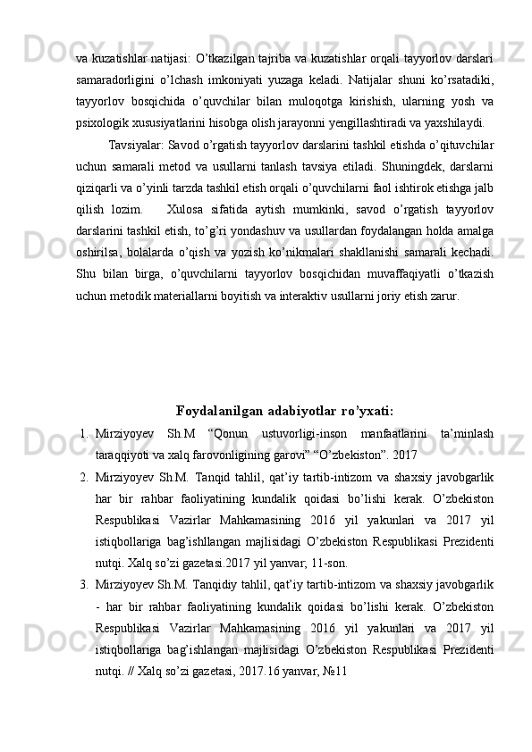 va kuzatishlar  natijasi:  O’tkazilgan tajriba va kuzatishlar  orqali tayyorlov darslari
samaradorligini   o’lchash   imkoniyati   yuzaga   keladi.   Natijalar   shuni   ko’rsatadiki,
tayyorlov   bosqichida   o’quvchilar   bilan   muloqotga   kirishish,   ularning   yosh   va
psixologik xususiyatlarini hisobga olish jarayonni yengillashtiradi va yaxshilaydi.
Tavsiyalar: Savod o’rgatish tayyorlov darslarini tashkil etishda o’qituvchilar
uchun   samarali   metod   va   usullarni   tanlash   tavsiya   etiladi.   Shuningdek,   darslarni
qiziqarli va o’yinli tarzda tashkil etish orqali o’quvchilarni faol ishtirok etishga jalb
qilish   lozim.       Xulosa   sifatida   aytish   mumkinki,   savod   o’rgatish   tayyorlov
darslarini tashkil etish, to’g’ri yondashuv va usullardan foydalangan holda amalga
oshirilsa,   bolalarda   o’qish   va   yozish   ko’nikmalari   shakllanishi   samarali   kechadi.
Shu   bilan   birga,   o’quvchilarni   tayyorlov   bosqichidan   muvaffaqiyatli   o’tkazish
uchun metodik materiallarni boyitish va interaktiv usullarni joriy etish zarur. 
  
Foydalanilgan adabiyotlar ro’yxati:
1. Mirziyoyev   Sh.M   “Qonun   ustuvorligi-inson   manfaatlarini   ta’minlash
taraqqiyoti va xalq farovonligining garovi” “O’zbekiston”. 2017 
2. Mirziyoyev   Sh.M.   Tanqid   tahlil,   qat’iy   tartib-intizom   va   shaxsiy   javobgarlik
har   bir   rahbar   faoliyatining   kundalik   qoidasi   bo’lishi   kerak.   O’zbekiston
Respublikasi   Vazirlar   Mahkamasining   2016   yil   yakunlari   va   2017   yil
istiqbollariga   bag’ishllangan   majlisidagi   O’zbekiston   Respublikasi   Prezidenti
nutqi. Xalq so’zi gazetasi.2017 yil yanvar; 11-son. 
3. Mirziyoyev Sh.M. Tanqidiy tahlil, qat’iy tartib-intizom va shaxsiy javobgarlik
-   har   bir   rahbar   faoliyatining   kundalik   qoidasi   bo’lishi   kerak.   O’zbekiston
Respublikasi   Vazirlar   Mahkamasining   2016   yil   yakunlari   va   2017   yil
istiqbollariga   bag’ishlangan   majlisidagi   O’zbekiston   Respublikasi   Prezidenti
nutqi. // Xalq so’zi gazetasi, 2017.16 yanvar, №11