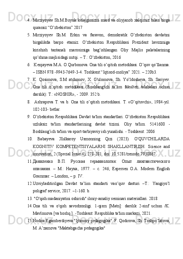 4. Mirziyoyev Sh.M.Buyuk kelajgimizni mard va oliyjanob xalqimiz bilan birga
quramiz “O’zbekiston” 2017 
5. Mirziyoyev   Sh.M.   Erkin   va   faravon,   demokratik   O’zbekiston   davlatini
birgalikda   barpo   etamiz.   O’zbekiston   Respublikasi   Prezident   lavozmiga
kirishish   tantanali   marosimiga   bag’ishlangan   Oliy   Majlis   palatalarining
qo’shma majlisidagi nutqi. – T.: O’zbekiston, 2016 
6.  Kenjayeva M.A. O.Qurbonova. Ona tili o’qitish metodikasi. O’quv qo’llanma.
– ISBN 978 -9943-7649-3-4. Toshkent.“Iqtisod-moliya” 2021. – 220b3. 
7. K.   Qosimova,   S.M   atchonov,   X.   G'ulomova,   Sh.   Yo’ldosheva,   Sh.   Sariyev.
Ona   tili   o’qitish   metodikasi   (Boshlang'ich   ta’lim   fakulteti   talabalari   uchun
darslik):  Т .: «NOSHIR», - 2009. 352 b. 
8.   Ashrapova   T.   va   b.   Ona   tili   o’qitish   metodikasi.   T.   «O’qituvchi»,   1984-yil.
102-103- betlar.
9. O’zbekiston  Respublikasi  Davlat  ta'lim  standartlari. O’zbekiston  Respublikasi
uzluksiz   ta'lim   standartlarining   davlat   tizimi.   Oliy   ta'lim.   5141600   -
Boshlang’ich ta'lim va sport-tarbiyaviy ish yunalishi. - Toshkent: 2006 
10.   Babayeva   Xulkaroy   Usmonning   Qizi   (2023).   O'QUVCHILARDA
KOGNITIV   KOMPETENTSIYALARNI   SHAKLLANTIRISH.   Science   and
innovation, 2 (Special Issue 4), 278-281. doi: 10.5281/zenodo.7930867 
11. Даниленко   В . П .   Русская   терминология :   Опыт   лингвистGеского
описания .   –   М .:   Наука ,   1977.   –   c.   246;   Espersen   O.A.   Modern   English
Grammar. – London, – p. IV.
12. Uzviylashtirilgan   Davlat   ta’lim   standarti   vao’quv   dasturi   –T.:   Yangiyo’l
poligraf service, 2017. –1-160. b.
13.  "O'qish madaniyatini oshirish" ilmiy-amaliy seminari materiallari. 2018 
14. Ona   tili   va   o'qish   savodxonligi.   1-qism   [Matn]:   darslik   2-sinf   uchun   /K.
Mavlonova [va boshq.]. -Toshkent: Respublika ta'lim markazi, 2021. 
15. Nodira Egamberdiyeva "Ijtimoiy pedagogika"  F. Qodirova, Sh. Toshpo latova,ʻ
M. A’zamova "Maktabgacha pedagogika" 