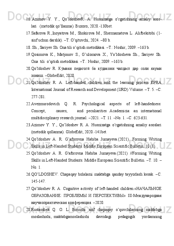 16. .Azimov   Y.   Y.,   Qo’ldoshevR.   A.   Husnixatga   o’rgatishning   amaliy   asos-
lari   (metodik qo’llanma). Buxoro, 2020.-130bet.
17. Safarova   R.,Inoyatova   M.,   Shokirova   M.,   Shermamatova   L.   Alifbekitobi   (1-
sinf uchun darslik). –T.:O’qituvchi, 2024. –80 b.
18. .Sh., Sariyev Sh. Ona tili o’qitish metodikasi. –T.: Noshir, 2009. –163 b.
19. Qosimova  K.,  Matjonov  S.,  G’ulomova  X.,  Yo’ldosheva  Sh.,  Sariyev  Sh.
Ona  tili  o’qitish metodikasi. –T.: Noshir, 2009. –163 b.
20. Qo’ldoshev   R.   К макиӯ   педагог	ӣ   ба   к дакони	ӯ   чапдаст   дар   соли   якуми
хониш . –GlobeEdit, 2020.
21. Qo’ldoshev   R.   A.   Left-handed   children   and   the   learning   process   EPRA
International Journal of Research and Development (IJRD) Volume. – Т . 5. – С .
277-281.
22. Avezmurodovich       Q.       R.       Psychological       aspects       of       left-handedness:
Concept,       causes,       and   peculiarities   Academicia:   an   international
multidisciplinary research journal. –2021. – Т . 11. –No. 1. – С . 623-631.
23. Azimov   Y.   Y.,   Qo’ldoshev   R.   A.   Husnixatga   o’rgatishning   amaliy   asoslari
(metodik qollanma). GlobeEdit, 2020.-141bet.
24. Qo’ldoshev   A.   R.   G’aforovna   Habiba   Jumayeva.(2021).   Forming   Writing
Skills in Left-Handed Students. Middle European Scientific Bulletin, 10 (1).
25. Qo’ldoshev   A.   R.   G'aforovna   Habiba   Jumayeva.(2021)   //Forming   Writing
Skills in Left-Handed Students. Middle European Scientific Bulletin. – Т . 10. –
No. 1.
26. QO’LDOSHEV.   Chapaqay   bolalarni   maktabga   qanday   tayyorlash   kerak.   – С .
145-147.
27. Qo ’ ldoshev   R .   A .   Cognitive   activity   of   left - handed   children .«НАЧАЛЬНОЕ
ОБРАЗОВАНИЕ:   ПРОБЛЕМЫ   И   ПЕРСПЕКТИВЫ»   III -Международная
научнопрактGеская конференция. –2020.
28. Rustambek   Q .   O .   L .   Birinchi   sinf   chapaqay   o ’ quvchilarining   maktabga
moslashishi ,   maktabgamoslashishi       davridagi       pedagogik       yordamning 