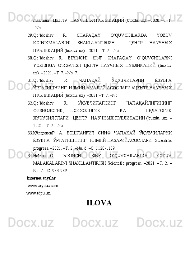 mazmuni    ЦЕНТР   НАУЧНЫХ ПУБЛИКАЦИЙ ( buxdu .  uz ). –2020. –Т. 1.
– No . 
29. Qo ’ ldoshev     R .     CHAPAQAY     O ’ QUVCHILARDA     YOZUV
KO ’ NIKMALARINI   SHAKLLANTIRISH     ЦЕНТР   НАУЧНЫХ
ПУБЛИКАЦИЙ ( buxdu .  uz ). –2021. –Т. 7. – No . 
30. Qo ’ ldoshev   R .   BIRINCHI   SINF   CHAPAQAY   O ’ QUVCHILARNI
YOZISHGA   O ’ RGATISH   ЦЕНТР   НАУЧНЫХ   ПУБЛИКАЦИЙ   ( buxdu .
uz ). –2021. –Т. 7. – No . 7.
31. Qo ’ ldoshev     R .     ЧАПАҚАЙ     ЎҚУВЧИЛАРНИ     ЁЗУВГА
ЎРГАТИШНИНГ  ИЛМИЙ АМАЛИЙ АСОСЛАРИ //ЦЕНТР НАУЧНЫХ
ПУБЛИКАЦИЙ ( buxdu .  uz ). –2021.–Т. 7. – No . 
32. Qo ’ ldoshev       R .       ЎҚУВЧИЛАРНИНГ       ЧАПАҚАЙЛИГИНИНГ
ФИЗИОЛОГИК,   ПСИХОЛОГИК       ВА       ПЕДАГОГИК
ХУСУСИЯТЛАРИ     ЦЕНТР     НАУЧНЫХ ПУБЛИКАЦИЙ ( buxdu .   uz ). –
2021. –Т. 7. – No . 
33. ҚўлдошевР.     А.     БОШЛАНҒИЧ     СИНФ     Ч A П A Қ A Й     ЎҚУВЧИЛ A РНИ
ЁЗУВГ A   ЎРГ A ТИШНИНГ   ИЛМИЙ-Н A З A РИЙ A С O СЛ A РИ   Scientific
progress . –2021. –Т. 2. – No . 6. –С. 1120-1129.
34. Habiba   G.     BIRINCHI     SINF     O’QUVCHILARIDA     YOZUV
MALAKALARINI   SHAKLLANTIRISH   Scientific   progress.   –2021.   – Т .   2.   –
No. 7. – С . 983-989.
Internet saytlar
  www.ziyouz.com   .
www.tdpu.uz . 
ILOVA 