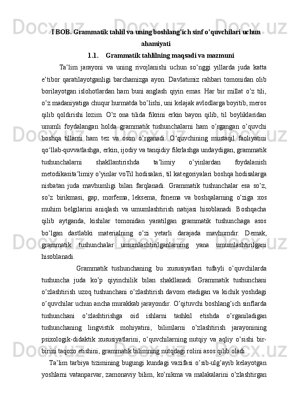 I BOB.  Grammatik tahlil va uning boshlang’ich sinf o’quvchilari uchun
ahamiyati
1.1. Grammatik tahlilning maqsadi va mazmuni
Ta’lim   jarayoni   va   uning   rivojlanishi   uchun   so’nggi   yillarda   juda   katta
e’tibor   qaratilayotganligi   barchamizga   ayon.   Davlatimiz   rahbari   tomonidan   olib
borilayotgan   islohotlardan   ham   buni   anglash   qiyin   emas.   Har   bir   millat   o’z   tili,
o’z madaniyatiga chuqur hurmatda bo’lishi, uni kelajak avlodlarga boyitib, meros
qilib   qoldirishi   lozim.   O’z   ona   tilida   fikrini   erkin   bayon   qilib,   til   boyliklaridan
unumli   foydalangan   holda   grammatik   tushunchalarni   ham   o’rgangan   o’quvchi
boshqa   tillarni   ham   tez   va   oson   o’rganadi.   O quvchining   mustaqil   faoliyatiniʻ
qo llab-quvvatlashga, erkin, ijodiy va tanqidiy fikrlashga undaydigan, grammatik	
ʻ
tushunchalarni   shakllantirishda   ta’limiy   o’yinlardan   foydalanish
metodikasita’limiy o’yinlar voTil hodisalari, til kat е goriyalari boshqa hodisalarga
nisbatan   juda   mavhumligi   bilan   farqlanadi.   Grammatik   tushunchalar   esa   so’z,
so’z   birikmasi,   gap,   morf е ma,   l е ks е ma,   fon е ma   va   boshqalarning   o’ziga   xos
muhim   b е lgilarini   aniqlash   va   umumlashtirish   natijasi   hisoblanadi.   Boshqacha
qilib   aytganda,   kishilar   tomonidan   yaratilgan   grammatik   tushunchaga   asos
bo’lgan   dastlabki   mat е rialning   o’zi   y е tarli   darajada   mavhumdir.   D е mak,
grammatik   tushunchalar   umumlashtirilganlarning   yana   umumlashtirilgani
hisoblanadi.  
Grammatik   tushunchaning   bu   xususiyatlari   tufayli   o’quvchilarda
tushuncha   juda   ko’p   qiyinchilik   bilan   shakllanadi.   Grammatik   tushunchani
o’zlashtirish   uzoq   tushunchani   o’zlashtirish   davom   etadigan   va   kichik   yoshdagi
o’quvchilar uchun ancha murakkab jarayondir. O’qituvchi boshlang’ich sinflarda
tushunchani   o’zlashtirishga   oid   ishlarni   tashkil   etishda   o’rganiladigan
tushunchaning   lingvistik   mohiyatini,   bilimlarni   o’zlashtirish   jarayonining
psixologik-didaktik   xususiyatlarini,   o’quvchilarning   nutqiy   va   aqliy   o’sishi   bir-
birini taqozo etishini, grammatik bilimning nutqdagi rolini asos qilib oladi.
      Ta’lim   tarbiya   tizimining  bugungi  kundagi  vazifasi   o’sib-ulg’ayib  kelayotgan
yoshlarni vatanparvar, zamonaviy bilim, ko’nikma va malakalarini  o’zlashtirgan 