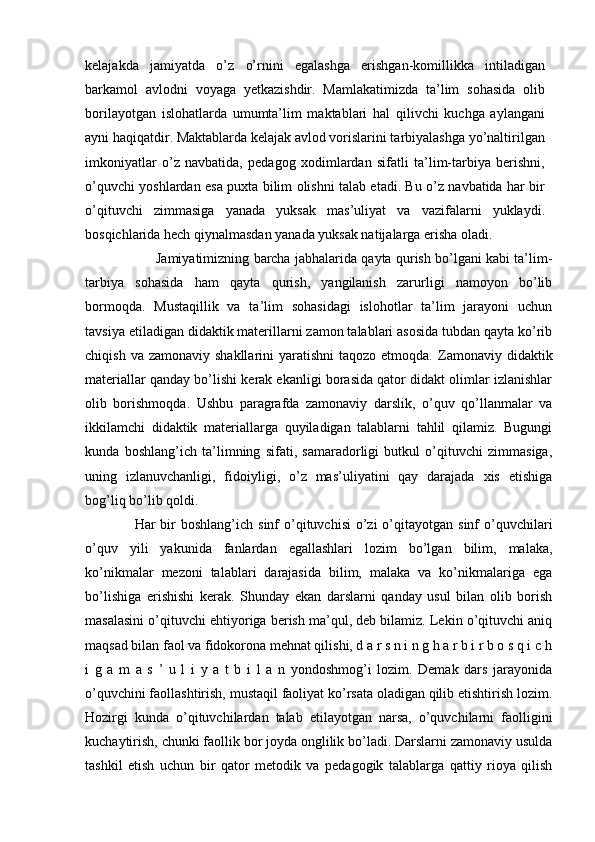 kelajakda   jamiyatda   o’z   o’rnini   egalashga   erishgan-komillikka   intiladigan
barkamol   avlodni   voyaga   yetkazishdir.   Mamlakatimizda   ta’lim   sohasida   olib
borilayotgan   islohatlarda   umumta’lim   maktablari   hal   qilivchi   kuchga   aylangani
ayni haqiqatdir. Maktablarda kelajak avlod vorislarini tarbiyalashga yo’naltirilgan
imkoniyatlar   o’z   navbatida,   pedagog   xodimlardan   sifatli   ta’lim-tarbiya   berishni,
o’quvchi yoshlardan esa puxta bilim olishni talab etadi. Bu o’z navbatida har bir
o’qituvchi   zimmasiga   yanada   yuksak   mas’uliyat   va   vazifalarni   yuklaydi.
bosqichlarida hech qiynalmasdan yanada yuksak natijalarga erisha oladi. 
  Jamiyatimizning barcha jabhalarida qayta qurish bo’lgani kabi ta’lim-
tarbiya   sohasida   ham   qayta   qurish,   yangilanish   zarurligi   namoyon   bo’lib
bormoqda.   Mustaqillik   va   ta’lim   sohasidagi   islohotlar   ta’lim   jarayoni   uchun
tavsiya etiladigan didaktik materillarni zamon talablari asosida tubdan qayta ko’rib
chiqish  va zamonaviy  shakllarini   yaratishni   taqozo etmoqda.   Zamonaviy  didaktik
materiallar qanday bo’lishi kerak ekanligi borasida qator didakt olimlar izlanishlar
olib   borishmoqda.   Ushbu   paragrafda   zamonaviy   darslik,   o’quv   qo’llanmalar   va
ikkilamchi   didaktik   materiallarga   quyiladigan   talablarni   tahlil   qilamiz.   Bugungi
kunda   boshlang’ich   ta’limning   sifati,   samaradorligi   butkul   o’qituvchi   zimmasiga,
uning   izlanuvchanligi,   fidoiyligi,   o’z   mas’uliyatini   qay   darajada   xis   etishiga
bog’liq bo’lib qoldi. 
                    Har  bir  boshlang’ich  sinf  o’qituvchisi   o’zi   o’qitayotgan  sinf   o’quvchilari
o’quv   yili   yakunida   fanlardan   egallashlari   lozim   bo’lgan   bilim,   malaka,
ko’nikmalar   mezoni   talablari   darajasida   bilim,   malaka   va   ko’nikmalariga   ega
bo’lishiga   erishishi   kerak.   Shunday   ekan   darslarni   qanday   usul   bilan   olib   borish
masalasini o’qituvchi ehtiyoriga berish ma’qul, deb bilamiz. Lekin o’qituvchi aniq
maqsad bilan faol va fidokorona mehnat qilishi, d a r s n i n g h a r b i r b o s q i c h
i   g   a   m   a   s   ’   u   l   i   y   a   t   b   i   l   a   n   yondoshmog’i   lozim.   Demak   dars   jarayonida
o’quvchini faollashtirish, mustaqil faoliyat ko’rsata oladigan qilib etishtirish lozim.
Hozirgi   kunda   o’qituvchilardan   talab   etilayotgan   narsa,   o’quvchilarni   faolligini
kuchaytirish, chunki faollik bor joyda onglilik bo’ladi. Darslarni zamonaviy usulda
tashkil   etish   uchun   bir   qator   metodik   va   pedagogik   talablarga   qattiy   rioya   qilish 