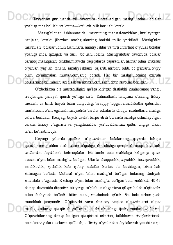Tayyorlov   guruhlarida   yil   davomida   o’tkaziladigan   mashg’ulotlar     bolalar
yoshiga mos bo’lishi va ketma—ketlikda olib borilishi kerak.
                Mashg’ulotlar     ishlanmasida     mavzuning   maqsad-vazifalari,   kutilayotgan
natijalar,   kerakli   jihozlar,   mashg’ulotning   borishi   to’liq   yoritiladi.   Mashg’ulot
mavzulari  bolalar uchun tushunarli, amaliy ishlar va turli interfaol o’yinlar bolalar
yoshiga   mos,   qiziqarli   va   turli     bo’lishi   lozim.   Mashg’ulotlar   davomida   bolalar
barmoq mashqlarini tetiklashtiruvchi daqiqalarda bajaradilar, harflar bilan  maxsus
o’yinlar, (yig’ish, terish),  amaliy ishlarni  bajarib, alifbeni bilib, bo’g’inlarni o’qiy
olish   ko’nikmalari   mustahkamlanib   boradi.   Har   bir   mashg’ulotning   oxirida
bolalarning   bilimlarini   aniqlash   va   mustahkamlash   uchun   savollar   berilgan.
O’zbekiston  o’z mustaqilligini qo’lga kiritgan dastlabki  kunlardanoq yangi,
rivojlangan   jamiyat   qurish   yo’liga   kirdi.   Zahmatkash   halqimiz   o’zining   fidoiy
mehnati   va   tinch   hayoti   bilan   dunyodagi   taraqqiy   topgan   mamlakatlar   qatoridan
mustahkam o’rin egallash maqsadida barcha sohalarda chuqur islohotlarni amalga
oshira boshladi. Kelajagi buyuk davlat barpo etish borasida amalga oshirilayotgan
barcha   tarixiy   o’zgarish   va   yangilanishlar   yurtdoshlarimiz   qalbi,   ongiga   ulkan
ta’sir ko’rsatmoqda.      
Keyingi   yillarda   ijodkor   o’qituvchilar   bolalarning   qayerda   toliqib
qolishlarining oldini olish, ularni o’qishga, ilm olishga qiziqtirish maqsadida turli
usullardan   foydalanib   kelmoqdalar.   Ma’lumki   bola   maktabga   kelganga   qadar
asosan  o’yin bilan  mashg’ul  bo’lgan. Ularda chaqqonlik, ziyraklik, hozirjavoblik,
sinchkovlik,   epchillik   kabi   ijobiy   xislatlar   kurtak   ota   boshlagan,   lekin   hali
etilmagan   bo’ladi.   Muttasil   o’yin   bilan   mashg’ul   bo’lgan   bolaning   faoliyati
endilikda   o’zgaradi.   Kechagi   o’yin   bilan   mashg’ul   bo’lgan   bola   endilikda   40-45
daqiqa davomida diqqatini bir yerga to’plab, talabga rioya qilgan holda o’qituvchi
bilan   faoliyatda   bo’ladi,   bilim   oladi,   mushohada   qiladi.   Bu   bola   uchun   juda
murakkab   jarayondir.   O’qituvchi   yana   shunday   vaqtda   o’quvchilarni   o’quv
mashg’ulotlariga   qiziqtirish   yo’llarini   topishi   o’z   ishiga   ijodiy   yondashuvi   lozim.
O’quvchilarning   darsga   bo’lgan   qiziqishini   oshirish,   tafakkurini   rivojlantirishda
noan’anaviy dars  turlarini   qo’llash,  ta’limiy  o’yinlardan  foydalanish   yaxshi   natija