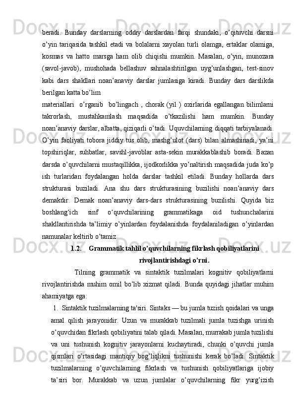 beradi.   Bunday   darslarning   oddiy   darslardan   farqi   shundaki,   o’qituvchi   darsni
o’yin   tariqasida   tashkil   etadi   va   bolalarni   xayolan   turli   olamga,   ertaklar   olamiga,
kosmas   va   hatto   marsga   ham   olib   chiqishi   mumkin.   Masalan,   o’yin,   munozara
(savol-javob),   mushohada   bellashuv   sahnalashtirilgan   uyg’unlashgan,   test-sinov
kabi   dars   shakllari   noan’anaviy   darslar   jumlasiga   kiradi.   Bunday   dars   darslikda
berilgan katta bo’lim 
materiallari     o’rganib     bo’lingach   ,   chorak   (yil   )   oxirlarida   egallangan   bilimlarni
takrorlash,   mustahkamlash   maqsadida   o’tkazilishi   ham   mumkin.   Bunday
noan’anaviy darslar, albatta, qiziqarli o’tadi. Uquvchilarning diqqati tarbiyalanadi.
O’yin   faoliyati   tobora   jiddiy   tus   olib,   mashg’ulot   (dars)   bilan   almashinadi,   ya’ni
topshiriqlar,   suhbatlar,   savshl-javoblar   asta-sekin   murakkablashib   boradi.   Bazan
darsda o’quvchilarni mustaqillikka, ijodkorlikka yo’naltirish maqsadida juda ko’p
ish   turlaridan   foydalangan   holda   darslar   tashkil   etiladi.   Bunday   hollarda   dars
strukturasi   buziladi.   Ana   shu   dars   strukturasining   buzilishi   noan’anaviy   dars
demakdir.   Demak   noan’anaviy   dars-dars   strukturasining   buzilishi.   Quyida   biz
boshlang ich   sinf   o quvchilarining   grammatikaga   oid   tushunchalariniʻ ʻ
shakllantirishda   ta’limiy   o’yinlardan   foydalanishda   foydalaniladigan   o’yinlardan
namunalar keltirib o’tamiz           
1.2. Grammatik tahlil o’quvchilarning fikrlash qobiliyatlarini
rivojlantirishdagi o’rni .
              Tilning   grammatik   va   sintaktik   tuzilmalari   kognitiv   qobiliyatlarni
rivojlantirishda  muhim  omil   bo’lib  xizmat  qiladi.  Bunda   quyidagi   jihatlar  muhim
ahamiyatga ega: 
 1.  Sintaktik tuzilmalarning ta'siri. Sintaks — bu jumla tuzish qoidalari va unga
amal   qilish   jarayonidir.   Uzun   va   murakkab   tuzilmali   jumla   tuzishga   urinish
o’quvchidan fikrlash qobiliyatini talab qiladi. Masalan, murrakab jumla tuzilishi
va   uni   tushunish   kognitiv   jarayonlarni   kuchaytiradi,   chunki   o’quvchi   jumla
qismlari   o’rtasidagi   mantiqiy   bog’liqlikni   tushunishi   kerak   bo’ladi.   Sintaktik
tuzilmalarning   o’quvchilarning   fikrlash   va   tushunish   qobiliyatlariga   ijobiy
ta’siri   bor.   Murakkab   va   uzun   jumlalar   o’quvchilarning   fikr   yurg’izish 