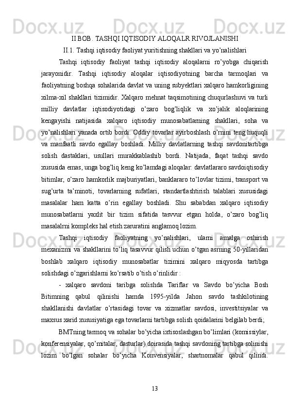 II BOB. TASHQI IQTISODIY ALOQALR RIVOJLANISHI
II .1. Tashqi iqtisodiy faoliyat yuritishning shakllari va yo’nalishlari
Tashqi   iqtisodiy   faoliyat   tashqi   iqtisodiy   aloqalarni   ro’yobga   chiqarish
jarayonidir.   Tashqi   iqtisodiy   aloqalar   iqtisodiyotning   barcha   tarmoqlari   va
faoliyatning boshqa sohalarida davlat va uning subyektlari xalqaro hamkorligining
xilma-xil shakllari tizimidir. Xalqaro mehnat taqsimotining chuqurlashuvi  va turli
milliy   davlatlar   iqtisodiyotidagi   o’zaro   bog’liqlik   va   xo’jalik   aloqlarining
kengayishi   natijasida   xalqaro   iqtisodiy   munosabatlarning   shakllari,   soha   va
yo’nalishlari  yanada ortib bordi. Oddiy tovarlar  ayirboshlash o’rnini teng huquqli
va   manfaatli   savdo   egallay   boshladi.   Milliy   davlatlarning   tashqi   savdonitartibga
solish   dastaklari,   usullari   murakkablashib   bordi.   Natijada,   faqat   tashqi   savdo
xususida emas, unga bog’liq keng ko’lamdagi aloqalar: davlatlararo savdoiqtisodiy
bitimlar, o’zaro hamkorlik majburiyatlari, banklararo to’lovlar tizimi, transport va
sug’urta   ta’minoti,   tovarlarning   sufatlari,   standartlashtirish   talablari   xususidagi
masalalar   ham   katta   o’rin   egallay   boshladi.   Shu   sababdan   xalqaro   iqtisodiy
munosabatlarni   yaxlit   bir   tizim   sifatida   tasvvur   etgan   holda,   o’zaro   bog’liq
masalalrni kompleks hal etish zaruratini anglamoq lozim.
Tashqi   iqtisodiy   faoliyatning   yo’nalishlari,   ularni   amalga   oshirish
mexanizmi va shakllarini to’liq tasavvur qilish uchun o’tgan asrning 50-yillaridan
boshlab   xalqaro   iqtisodiy   munosabatlar   tizimini   xalqaro   miqyosda   tartibga
solishdagi o’zgarishlarni ko’rsatib o’tish o’rinlidir :
-   xalqaro   savdoni   taribga   solishda   Tariflar   va   Savdo   bo’yicha   Bosh
Bitimning   qabul   qilinishi   hamda   1995-yilda   Jahon   savdo   tashkilotining
shakllanishi   davlatlar   o’rtasidagi   tovar   va   xizmatlar   savdosi,   investitsiyalar   va
maxsus xarid xususiyatiga ega tovarlarni tartibga solish qoidalarini belgilab berdi;
BMTning tarmoq va sohalar bo’yicha ixtisoslashgan bo’limlari (komissiylar,
konferensiyalar, qo’mitalar, dasturlar) doirasida tashqi savdoning tartibga solinishi
lozim   bo’lgan   sohalar   bo’yicha   Konvensiyalar,   shartnomalar   qabul   qilindi.
13 