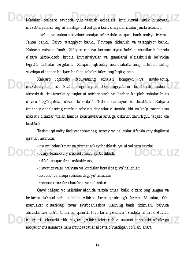 Masalan,   xalqaro   savdoda   yuk   tashish   qoidalari,   intellektual   mulk   himoyasi,
investitsiyalarni sug’urtalashga oid xalqaro konvensiyalar shular jumlasidandir;
- tashqi  va xalqaro savdoni amalga oshirishda xalqaro bank-moliya tizimi -
Jahon   banki,   Osiyo   taraqqiyot   banki,   Yevropa   tiklanish   va   taraqqiyot   banki,
Xalqaro   valyuta   fondi,   Xalqaro   moliya   korporatsiyasi   kabilar   shakllandi   hamda
o’zaro   hisob-kitob,   kredit,   investitsiyalar   va   grantlarni   o’zlashtirish   bo’yicha
tegishli   tartiblar   belgilandi.   Xalqaro   iqtisodiy   munosabatlarning   tarkiban   tashqi
savdoga aloqador bo’lgan boshqa sohalar bilan bog’liqligi ortdi.
Xalqaro   iqtisodiy   faoliyatning   sohalari   kengaydi   va   savdo-sotiq,
investitsiyalar,   ish   kuchi   migratsiyasi,   texnologiyalarni   ko’chirish,   axborot
almashish,   fan-texnika   yutuqlarini   ayirboshlash   va   boshqa   ko’plab   sohalar   bilan
o’zaro   bog’liqlikda,   o’zaro   ta’sirda   bo’lishini   namoyon   eta   boshladi.   Xalqaro
iqtisodiy aoqalarning  mazkur  sohalari   davlatlar  o’rtasida   ikki   va  ko’p  tomonlama
maxsus bitimlar tuzish hamda kelishuvlarni amalga oshirish zarurligini taqazo eta
boshladi.
Tashqi iqtisodiy faoliyat sohasidagi asosiy yo’nalishlar sifatida quyidagilarni
ajratish mumkin:
- maxsulotlar (tovar va xizmatlar) ayrboshlash, ya’ni xalqaro savdo;
- ilmiy-texnikaviy maxsulotlarni ayrboshlash;
- ishlab chiqarishni joylashtirish;
- investitsiyalar, valyuta va kreditlar borasidagi yo’nalishlar;
- axborot va aloqa sohalaridagi yo’nalishlar;
- mehnat resurslari harakati yo’nalishlari.
Qayd   etilgan   yo’nalishlar   alohida   tarzda   emas,   balki   o’zaro   bog’langan   va
birbirini   ta’minlovchi   sohalar   sifatida   ham   qaralmog’i   lozim.   Masalan,   ikki
mamlakat   o’rtasidagi   tovar   ayirboshlashda   ularning   bank   tizimlari,   balyuta
almashinuvi   tartibi   bilan   bir   qatorda   tovarlarni   yetkazib   berishda   ishtirok   etuvchi
transport - ekspeditorlik, sug’urta, sifatni tekshirish va nazorat etish kabi sohalarga
aloqador masalalarda ham munosabatlar albatta o’rnatilgan bo’lishi shart.
14