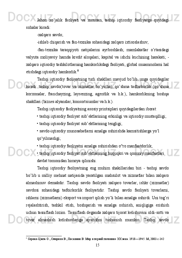 Jahon   xo’jalik   faoliyati   va   xususan,   tashqi   iqtisodiy   faoliyatga   quyidagi
sohalar kiradi:
-xalqaro savdo;
-ishlab chiqarish va fan-texnika sohasidagi xalqaro ixtisoslashuv;
-fan-texnika   taraqqiyoti   natijalarini   ayrboshlash;   mamlakatlar   o’rtasidagi
valyuta   moliyaviy   hamda   kredit   aloqalari;   kapital   va   ishchi   kuchining   harakati;   -
xalqaro iqtisodiy tashkilotlarning hamkorlikdagi faoliyati, global muammolarni hal
etishdagi iqtisodiy hamkorlik. 8
Tashqi iqtisodiy faoliyatning turli shakllari mavjud bo’lib, unga quyidagilar
kiradi:   tashqi   savdo(tovar   va   xizmatlar   bo’yicha),   qo’shma   tadbirkorlik   (qo’shma
korxonalar,   franchayzing,   laysenzing,   agentlik   va   h.k.),   hamkorlikning   boshqa
shakllari (biznes alyanslar, konsortsiumlar va h.k.).
T а shqi iqtisodiy f а oliyatning  а sosiy printsipl а ri quyid а gil а rd а n ibor а t:
• t а shqi iqtisodiy f а oliyat sub’ektl а rining erkinligi v а  iqtisodiy must а qilligi;
• t а shqi iqtisodiy f а oliyat sub’ektl а rining tengligi;
• s а vdo-iqtisodiy munos а b а tl а rni  а m а lg а  oshirishd а  k а msitishl а rg а  yo‘l
qo‘yilm а sligi;
• t а shqi iqtisodiy f а oliyatni  а m а lg а  oshirishd а n o^ro m а nf аа tdorlik;
• t а shqi iqtisodiy f а oliyat sub’ektl а rining huquqkri v а  qonuniy m а nf аа tl а ri
d а vl а t tomonid а n himoya qilinishi.
Tashqi   iqtisodiy   faoliyatning   eng   muhim   shakillaridan   biri   -   tashqi   savdo
bo’lib   u   milliy   mehnat   natijasida   yaratilgan   mahsulot   va   xizmatlar   bilan   xalqaro
almashinuv   demakdir.   T а shqi   s а vdo   f а oliyati   x а lq а ro   tov а rl а r,   ishkr   (xizm а tl а r)
s а vdosi   soh а sid а gi   t а dbirkorlik   f а oliyatidir.   T а shqi   s а vdo   f а oliyati   tov а rl а rni,
ishl а rni (xizm а tl а rni) eksport v а  import qilish yo‘li bil а n  а m а lg а  oshirdi. Uni tog’ri
rejalashtirish,   tashkil   etish,   boshqarish   va   amalga   oshirish,   aniqligiga   erishish
uchun tasniflash lozim. Tasniflash deganda xalqaro tijorat kelishuvini oldi-sotti va
tovar   almashish   kelishuvlariga   ajratishni   tushunish   mumkin.   Tashqi   savdo
8
 Сороко-Цюпа О., Смирнов В., Посконин В. Мир в первой половине XX века. 1918—1945. М, 2003.c-142
15 