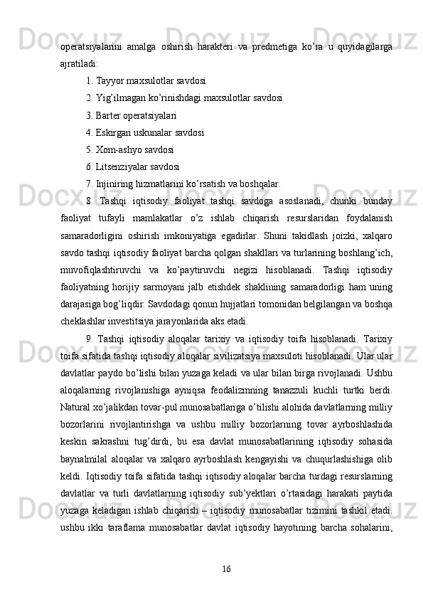 operatsiyalarini   amalga   oshirish   harakteri   va   predmetiga   ko’ra   u   quyidagilarga
ajratiladi:
1. Tayyor maxsulotlar savdosi
2. Yig’ilmagan ko’rinishdagi maxsulotlar savdosi
3. Barter operatsiyalari
4. Eskirgan uskunalar savdosi
5. Xom-ashyo savdosi
6. Litsenziyalar savdosi
7. Injiniring hizmatlarini ko’rsatish va boshqalar.
8.   Tashqi   iqtisodiy   faoliyat   tashqi   savdoga   asoslanadi,   chunki   bunday
faoliyat   tufayli   mamlakatlar   o’z   ishlab   chiqarish   resurslaridan   foydalanish
samaradorligini   oshirish   imkoniyatiga   egadirlar.   Shuni   takidlash   joizki,   xalqaro
savdo tashqi iqtisodiy faoliyat barcha qolgan shakllari va turlarining boshlang’ich,
muvofiqlashtiruvchi   va   ko’paytiruvchi   negizi   hisoblanadi.   Tashqi   iqtisodiy
faoliyatning   horijiy   sarmoyani   jalb   etishdek   shaklining   samaradorligi   ham   uning
darajasiga bog’liqdir. Savdodagi qonun hujjatlari tomonidan belgilangan va boshqa
cheklashlar investitsiya jarayonlarida aks etadi.
9.   Tashqi   iqtisodiy   aloqalar   tarixiy   va   iqtisodiy   toifa   hisoblanadi.   Tarixiy
toifa sifatida tashqi iqtisodiy aloqalar sivilizatsiya maxsuloti hisoblanadi. Ular ular
davlatlar paydo bo’lishi bilan yuzaga keladi va ular bilan birga rivojlanadi. Ushbu
aloqalarning   rivojlanishiga   ayniqsa   feodalizmning   tanazzuli   kuchli   turtki   berdi.
Natural xo’jalikdan tovar-pul munosabatlariga o’tilishi alohida davlatlarning milliy
bozorlarini   rivojlantirishga   va   ushbu   milliy   bozorlarning   tovar   ayrboshlashida
keskin   sakrashni   tug’dirdi,   bu   esa   davlat   munosabatlarining   iqtisodiy   sohasida
baynalmilal   aloqalar   va   xalqaro   ayrboshlash   kengayishi   va   chuqurlashishiga   olib
keldi. Iqtisodiy toifa sifatida tashqi iqtisodiy aloqalar barcha turdagi resurslarning
davlatlar   va   turli   davlatlarning   iqtisodiy   sub’yektlari   o’rtasidagi   harakati   paytida
yuzaga   keladigan   ishlab   chiqarish   –   iqtisodiy   munosabatlar   tizimini   tashkil   etadi.
ushbu   ikki   taraflama   munosabatlar   davlat   iqtisodiy   hayotining   barcha   sohalarini,
16 