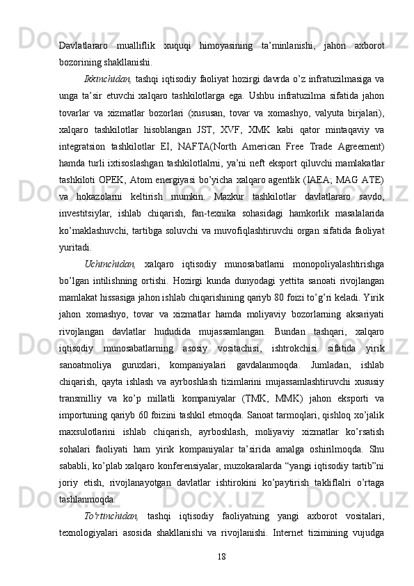 Davlatlararo   mualliflik   xuquqi   himoyasining   ta’minlanishi,   jahon   axborot
bozorining shakllanishi.
Ikkinchidan,   tashqi iqtisodiy faoliyat hozirgi davrda o’z infratuzilmasiga va
unga   ta’sir   etuvchi   xalqaro   tashkilotlarga   ega.   Ushbu   infratuzilma   sifatida   jahon
tovarlar   va   xizmatlar   bozorlari   (xususan,   tovar   va   xomashyo,   valyuta   birjalari),
xalqaro   tashkilotlar   hisoblangan   JST,   XVF,   XMK   kabi   qator   mintaqaviy   va
integratsion   tashkilotlar   EI,   NAFTA(North   American   Free   Trade   Agreement)
hamda turli ixtisoslashgan  tashkilotlalrni, ya’ni  neft eksport  qiluvchi mamlakatlar
tashkiloti  OPEK, Atom  energiyasi  bo’yicha xalqaro agentlik (IAEA;  MAG  ATE)
va   hokazolarni   keltirish   mumkin.   Mazkur   tashkilotlar   davlatlararo   savdo,
investitsiylar,   ishlab   chiqarish,   fan-texnika   sohasidagi   hamkorlik   masalalarida
ko’maklashuvchi,  tartibga  soluvchi  va  muvofiqlashtiruvchi   organ  sifatida  faoliyat
yuritadi.
Uchinchidan,   xalqaro   iqtisodiy   munosabatlarni   monopoliyalashtirishga
bo’lgan   intilishning   ortishi.   Hozirgi   kunda   dunyodagi   yettita   sanoati   rivojlangan
mamlakat hissasiga jahon ishlab chiqarishining qariyb 80 foizi to’g’ri keladi. Yirik
jahon   xomashyo,   tovar   va   xizmatlar   hamda   moliyaviy   bozorlarning   aksariyati
rivojlangan   davlatlar   hududida   mujassamlangan.   Bundan   tashqari,   xalqaro
iqtisodiy   munosabatlarning   asosiy   vositachisi,   ishtrokchisi   sifatida   yirik
sanoatmoliya   guruxlari,   kompaniyalari   gavdalanmoqda.   Jumladan,   ishlab
chiqarish,   qayta   ishlash   va   ayrboshlash   tizimlarini   mujassamlashtiruvchi   xususiy
transmilliy   va   ko’p   millatli   kompaniyalar   (TMK,   MMK)   jahon   eksporti   va
importuning qariyb 60 foizini tashkil etmoqda. Sanoat tarmoqlari, qishloq xo’jalik
maxsulotlarini   ishlab   chiqarish,   ayrboshlash,   moliyaviy   xizmatlar   ko’rsatish
sohalari   faoliyati   ham   yirik   kompaniyalar   ta’sirida   amalga   oshirilmoqda.   Shu
sababli, ko’plab xalqaro konferensiyalar, muzokaralarda “yangi iqtisodiy tartib”ni
joriy   etish,   rivojlanayotgan   davlatlar   ishtirokini   ko’paytirish   takliflalri   o’rtaga
tashlanmoqda.
To'rtinchidan,   tashqi   iqtisodiy   faoliyatning   yangi   axborot   vositalari,
texnologiyalari   asosida   shakllanishi   va   rivojlanishi.   Internet   tizimining   vujudga
18 