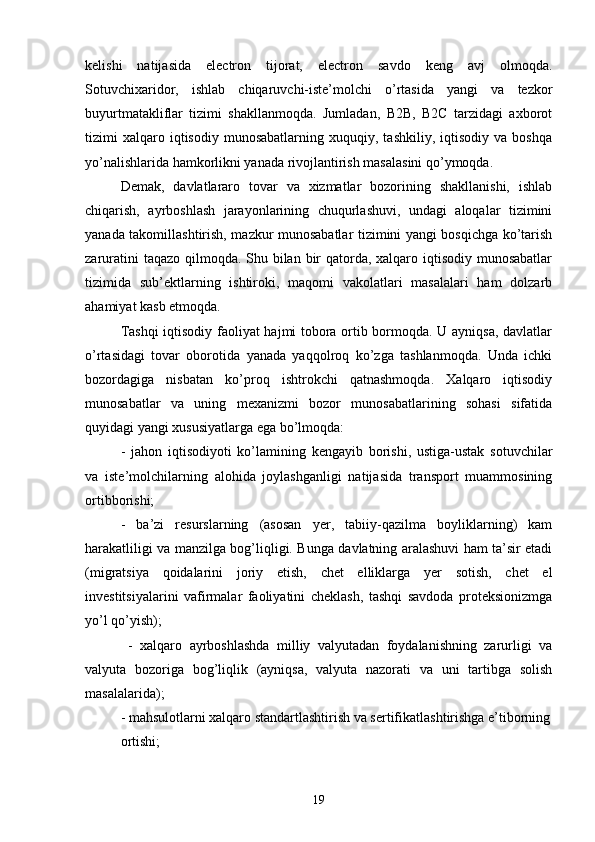 kelishi   natijasida   electron   tijorat,   electron   savdo   keng   avj   olmoqda.
Sotuvchixaridor,   ishlab   chiqaruvchi-iste’molchi   o’rtasida   yangi   va   tezkor
buyurtmatakliflar   tizimi   shakllanmoqda.   Jumladan,   B2B,   B2C   tarzidagi   axborot
tizimi   xalqaro  iqtisodiy   munosabatlarning   xuquqiy,  tashkiliy,   iqtisodiy   va  boshqa
yo’nalishlarida hamkorlikni yanada rivojlantirish masalasini qo’ymoqda.
Demak,   davlatlararo   tovar   va   xizmatlar   bozorining   shakllanishi,   ishlab
chiqarish,   ayrboshlash   jarayonlarining   chuqurlashuvi,   undagi   aloqalar   tizimini
yanada takomillashtirish, mazkur munosabatlar tizimini yangi bosqichga ko’tarish
zaruratini  taqazo qilmoqda. Shu bilan bir  qatorda, xalqaro iqtisodiy munosabatlar
tizimida   sub’ektlarning   ishtiroki,   maqomi   vakolatlari   masalalari   ham   dolzarb
ahamiyat kasb etmoqda.
Tashqi  iqtisodiy faoliyat hajmi tobora ortib bormoqda. U ayniqsa, davlatlar
o’rtasidagi   tovar   oborotida   yanada   yaqqolroq   ko’zga   tashlanmoqda.   Unda   ichki
bozordagiga   nisbatan   ko’proq   ishtrokchi   qatnashmoqda.   Xalqaro   iqtisodiy
munosabatlar   va   uning   mexanizmi   bozor   munosabatlarining   sohasi   sifatida
quyidagi yangi xususiyatlarga ega bo’lmoqda:
-   jahon   iqtisodiyoti   ko’lamining   kengayib   borishi,   ustiga-ustak   sotuvchilar
va   iste’molchilarning   alohida   joylashganligi   natijasida   transport   muammosining
ortibborishi;
-   ba’zi   resurslarning   (asosan   yer,   tabiiy-qazilma   boyliklarning)   kam
harakatliligi va manzilga bog’liqligi. Bunga davlatning aralashuvi ham ta’sir etadi
(migratsiya   qoidalarini   joriy   etish,   chet   elliklarga   yer   sotish,   chet   el
investitsiyalarini   vafirmalar   faoliyatini   cheklash,   tashqi   savdoda   proteksionizmga
yo’l qo’yish);
  -   xalqaro   ayrboshlashda   milliy   valyutadan   foydalanishning   zarurligi   va
valyuta   bozoriga   bog’liqlik   (ayniqsa,   valyuta   nazorati   va   uni   tartibga   solish
masalalarida);
- mahsulotlarni xalqaro standartlashtirish va sertifikatlashtirishga e’tiborning
ortishi;
19 