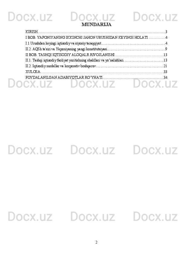 MUNDARIJA
KIRISH ............................................................................................................................................ 3
I BOB. YAPONIYANING IKKINCHI JAHON URUSHIDAN KEYINGI HOLATI ................... 4
I.1.Urushdan keyingi iqtisodiy va siyosiy taraqqiyot ...................................................................... 4
II.2. AQSh ta'siri va Yaponiyaning yangi konstitutsiyasi ................................................................ 9
II BOB. TASHQI IQTISODIY ALOQALR RIVOJLANISHI ..................................................... 13
II.1. Tashqi iqtisodiy faoliyat yuritishning shakllari va yo’nalishlari ............................................ 13
II.2. Iqtisodiy modellar va korporativ boshqaruv .......................................................................... 21
XULOSA ....................................................................................................................................... 33
FOYDALANILGAN ADABIYOTLAR RO’YHATI ................................................................... 34
2 