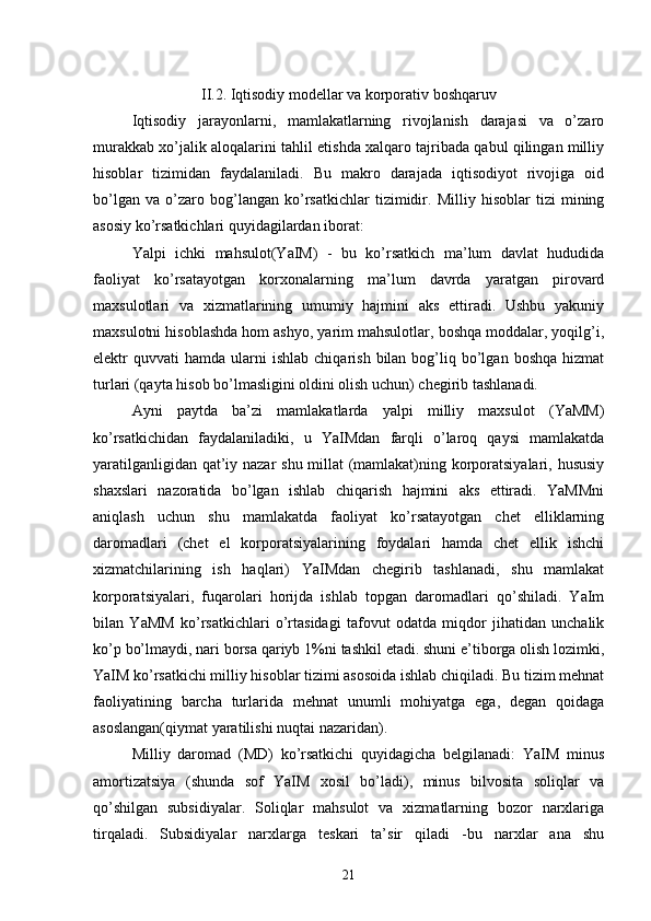 II.2. Iqtisodiy modellar va korporativ boshqaruv  
Iqtisodiy   jarayonlarni,   mamlakatlarning   rivojlanish   darajasi   va   o’zaro
murakkab xo’jalik aloqalarini tahlil etishda xalqaro tajribada qabul qilingan milliy
hisoblar   tizimidan   faydalaniladi.   Bu   makro   darajada   iqtisodiyot   rivojiga   oid
bo’lgan   va   o’zaro   bog’langan   ko’rsatkichlar   tizimidir.   Milliy   hisoblar   tizi   mining
asosiy ko’rsatkichlari quyidagilardan iborat:
Yalpi   ichki   mahsulot(YaIM)   -   bu   ko’rsatkich   ma’lum   davlat   hududida
faoliyat   ko’rsatayotgan   korxonalarning   ma’lum   davrda   yaratgan   pirovard
maxsulotlari   va   xizmatlarining   umumiy   hajmini   aks   ettiradi.   Ushbu   yakuniy
maxsulotni hisoblashda hom ashyo, yarim mahsulotlar, boshqa moddalar, yoqilg’i,
elektr   quvvati   hamda  ularni  ishlab   chiqarish  bilan  bog’liq  bo’lgan  boshqa   hizmat
turlari (qayta hisob bo’lmasligini oldini olish uchun) chegirib tashlanadi.
Ayni   paytda   ba’zi   mamlakatlarda   yalpi   milliy   maxsulot   (YaMM)
ko’rsatkichidan   faydalaniladiki,   u   YaIMdan   farqli   o’laroq   qaysi   mamlakatda
yaratilganligidan qat’iy nazar shu millat (mamlakat)ning korporatsiyalari, hususiy
shaxslari   nazoratida   bo’lgan   ishlab   chiqarish   hajmini   aks   ettiradi.   YaMMni
aniqlash   uchun   shu   mamlakatda   faoliyat   ko’rsatayotgan   chet   elliklarning
daromadlari   (chet   el   korporatsiyalarining   foydalari   hamda   chet   ellik   ishchi
xizmatchilarining   ish   haqlari)   YaIMdan   chegirib   tashlanadi,   shu   mamlakat
korporatsiyalari,   fuqarolari   horijda   ishlab   topgan   daromadlari   qo’shiladi.   YaIm
bilan   YaMM   ko’rsatkichlari   o’rtasidagi   tafovut   odatda   miqdor   jihatidan   unchalik
ko’p bo’lmaydi, nari borsa qariyb 1%ni tashkil etadi. shuni e’tiborga olish lozimki,
YaIM ko’rsatkichi milliy hisoblar tizimi asosoida ishlab chiqiladi. Bu tizim mehnat
faoliyatining   barcha   turlarida   mehnat   unumli   mohiyatga   ega,   degan   qoidaga
asoslangan(qiymat yaratilishi nuqtai nazaridan).
Milliy   daromad   (MD)   ko’rsatkichi   quyidagicha   belgilanadi:   YaIM   minus
amortizatsiya   (shunda   sof   YaIM   xosil   bo’ladi),   minus   bilvosita   soliqlar   va
qo’shilgan   subsidiyalar.   Soliqlar   mahsulot   va   xizmatlarning   bozor   narxlariga
tirqaladi.   Subsidiyalar   narxlarga   teskari   ta’sir   qiladi   -bu   narxlar   ana   shu
21 