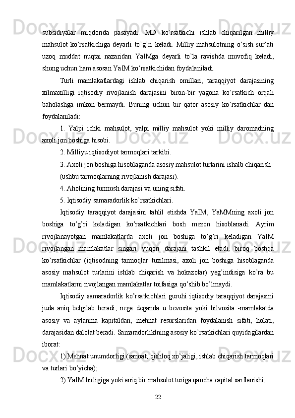 subsidiyalar   miqdorida   pasayadi.   MD   ko’rsatkichi   ishlab   chiqarilgan   milliy
mahsulot   ko’rsatkichiga   deyarli   to’g’ri   keladi.   Milliy   mahsulotning   o’sish   sur’ati
uzoq   muddat   nuqtai   nazaridan   YaIMga   deyarli   to’la   ravishda   muvofiq   keladi,
shung uchun ham asosan YaIM ko’rsatkichidan foydalaniladi.
Turli   mamlakatlardagi   ishlab   chiqarish   omillari,   taraqqiyot   darajasining
xilmaxilligi   iqtisodiy   rivojlanish   darajasini   biron-bir   yagona   ko’rsatkich   orqali
baholashga   imkon   bermaydi.   Buning   uchun   bir   qator   asosiy   ko’rsatkichlar   dan
foydalaniladi:
1.   Yalpi   ichki   mahsulot,   yalpi   milliy   mahsulot   yoki   milliy   daromadning
axoli jon boshiga hisobi.
2. Milliyu iqtisodiyot tarmoqlari tarkibi.
3. Axoli jon boshiga hisoblaganda asosiy mahsulot turlarini ishalb chiqarish
(ushbu tarmoqlarning rivojlanish darajasi).
4. Aholining turmush darajasi va uning sifati.
5. Iqtisodiy samaradorlik ko’rsatkichlari.
Iqtisodiy   taraqqiyot   darajasini   tahlil   etishda   YaIM,   YaMMning   axoli   jon
boshiga   to’g’ri   keladigan   ko’rsatkichlari   bosh   mezon   hisoblanadi.   Ayrim
rivojlanayotgan   mamlakatlarda   axoli   jon   boshiga   to’g’ri   keladigan   YaIM
rivojlangan   mamlakatlar   singari   yuqori   darajani   tashkil   etadi,   biroq   boshqa
ko’rsatkichlar   (iqtisodning   tarmoqlar   tuzilmasi,   axoli   jon   boshiga   hisoblaganda
asosiy   mahsulot   turlarini   ishlab   chiqarish   va   hokazolar)   yeg’indisiga   ko’ra   bu
mamlakatlarni rivojlangan mamlakatlar toifasiga qo’shib bo’lmaydi.
Iqtisodiy   samaradorlik   ko’rsatkichlari   guruhi   iqtisodiy   taraqqiyot   darajasini
juda   aniq   belgilab   beradi,   nega   deganda   u   bevosita   yoki   bilvosita   -mamlakatda
asosiy   va   aylanma   kapitaldan,   mehnat   resurslaridan   foydalanish   sifati,   holati,
darajasidan dalolat beradi. Samaradorliklning asosiy ko’rsatkichlari quyidagilardan
iborat:
1) Mehnat unumdorligi (sanoat, qishloq xo’jaligi, ishlab chiqarish tarmoqlari
va turlari bo’yicha);
2) YaIM birligiga yoki aniq bir mahsulot turiga qancha capital sarflanishi;
22 