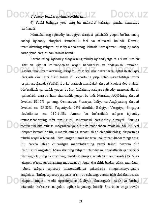 3) Asosiy fondlar qaytimi koeffitsienti;
4)   YaIM   birligiga   yoki   aniq   bir   mahsulot   turlariga   qancha   xomashyo
sarflanadi.
Mamlakatning   iqtisodiy   taraqqiyot   darajasi   qanchalik   yuqori   bo’lsa,   uning
tashqi   iqtisodiy   aloqalari   shunchalik   faol   va   xilma-xil   bo’ladi.   Demak,
mamlakatning xalqaro iqtisodiy  aloqalardagi  ishtroki  ham  qisman uning iqtisodiy
taraqqiyoti darajasidan dalolat beradi.
Barcha tashqi iqtisodiy aloqalarning millliy iqtisodiyotga ta’siri ma’lum bir
sifat   va   qiymat   ko’rsatkichlari   orqali   baholanishi   va   fodalanishi   mumkin.
Avvalambor   mamlakatning   xalqaro   iqtisodiy   munosabatlarda   qatnashishi   qay
darajada   ekanligini   bilish   lozim.   Bu   ekportning   yalpi   ichki   maxsulotdagi   ulushi
orqali   aniqlanadi   (YaIM).   Bu   ko’rsatkich   mamlakat   eksport   kvotasi   deb   ataladi.
Ko’rsatkich qanchalik yuqori bo’lsa, davlatning xalqaro iqtisodiy munosabatlarda
qatnashish   darajasi   ham   shunchalik   yuqori   bo’ladi.   Masalan,   AQSHning   eksport
kvotasi   10-15%   ga   teng,   Germaniya,   Fransiya,   Italiya   va   Angliyaning   eksport
kvotasi   esa   25-30%,   Yaponiyada   18%   atrofida,   Belgiya,   Vengriya,   Singapur
davlatlarida   esa   110-113%.   Ammo   bu   ko’rsatkich   xalqaro   iqtisodiy
munosabatlarning   sifat   tuzulishini,   stukturasini   harakterlay   olmaydi.   Shuning
uchun   uni   aks   ettirish   maqsadida   yana   bir   ko’rsatkichdan   foydalaniladi.   Bu   real
eksport  kvotasi  bo’lib, u  mamlakatning sanoat   ishlab  chiqarilishidagi  eksportning
ulushi orqali o’lchanadi. Rivojlangan mamlakatlarda u tahminan 40-50 foizga teng.
Bu   barcha   ishlab   chiqarilgan   mahsulotlarning   yarmi   tashqi   bozorga   olib
chiqilishini anglatadi. Mamlakatning xalqaro iqtisodiy munosabatlarda qatnashishi
shuningdek uning eksportining elastiklik darajasi orqali ham aniqlanadi (YaIM va
eksport  o’sish sur’atlarining muvozanati). Agar  elastiklik  birdan oshsa,  mamlakat
tobora   xalqaro   iqtisodiy   munosabatlarda   qatnashishi   chuqurlashayotganini
anglatadi. Tashqi iqtisodiy aloqalar ta’siri bu sohadagi barcha ishtrokchilar, asosan
eksport,   import,   kredit   operatsiyalari   faoliyati   shuningdek   texnik   va   boshqa
xizmatlar   ko’rsatish   natijalari   oqibatida   yuzaga   keladi.   Shu   bilan   birga   avvalo
23 