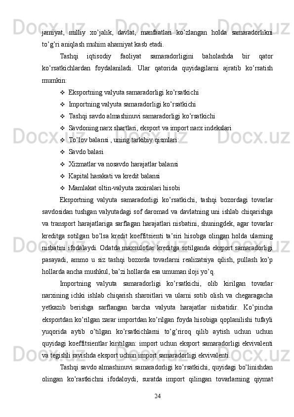 jamiyat,   milliy   xo’jalik,   davlat,   manfaatlari   ko’zlangan   holda   samaradorlikni
to’g’ri aniqlash muhim ahamiyat kasb etadi.
Tashqi   iqtisodiy   faoliyat   samaradorligini   baholashda   bir   qator
ko’rsatkichlardan   foydalaniladi.   Ular   qatorida   quyidagilarni   ajratib   ko’rsatish
mumkin:
 Eksportning valyuta samaradorligi ko’rsatkichi
 Importning valyuta samaradorligi ko’rsatkichi
 Tashqi savdo almashinuvi samaradorligi ko’rsatkichi
 Savdoning narx shartlari, eksport va import narx indekslari
 To’lov balansi , uning tarkibiy qismlari:
 Savdo balasi
 Xizmatlar va nosavdo harajatlar balansi
 Kapital harakati va kredit balansi
 Mamlakat oltin-valyuta zaxiralari hisobi
Eksportning   valyuta   samaradorligi   ko’rsatkichi,   tashqi   bozordagi   tovarlar
savdosidan tushgan valyutadagi sof daromad va davlatning uni ishlab chiqarishga
va transport  harajatlariga sarflagan harajatlari  nisbatini, shuningdek,  agar  tovarlar
kreditga   sotilgan   bo’lsa   kredit   koeffitsienti   ta’siri   hisobga   olingan   holda   ularning
nisbatini ifodalaydi. Odatda maxsulotlar kreditga sotilganda eksport samaradorligi
pasayadi,   ammo   u   siz   tashqi   bozorda   tovarlarni   realizatsiya   qilish,   pullash   ko’p
hollarda ancha mushkul, ba’zi hollarda esa umuman iloji yo’q.
Importning   valyuta   samaradorligi   ko’rsatkichi,   olib   kirilgan   tovarlar
narxining   ichki   ishlab   chiqarish   sharoitlari   va   ularni   sotib   olish   va   chegaragacha
yetkazib   berishga   sarflangan   barcha   valyuta   harajatlar   nisbatidir.   Ko’pincha
eksportdan ko’rilgan zarar importdan ko’rilgan foyda hisobiga qoplanilishi tufayli
yuqorida   aytib   o’tilgan   ko’rsatkichlarni   to’g’riroq   qilib   aytish   uchun   uchun
quyidagi koeffitsientlar kiritilgan: import uchun eksport samaradorligi ekvivalenti
va   tegishli ravishda eksport uchun import samaradorligi ekvivalenti.
Tashqi savdo almashinuvi samaradorligi ko’rsatkichi, quyidagi bo’linishdan
olingan   ko’rastkichni   ifodaloydi,   suratda   import   qilingan   tovarlarning   qiymat
24 