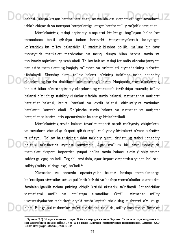 bahosi  (ularga ketgan barcha harajatlar)  maxrajida esa eksport  qilingan tovarlarni
ishlab chiqarish va transport harajatlatriga ketgan barcha milliy xo’jalik harajatlari.
Mamlakatning   tashqi   iqtisodiy   aloqalarni   bir-biriga   bog’lagan   holda   har
tomonlama   tahlil   qilishga   imkon   beruvchi,   integratsiyalashib   kelayotgan
ko’rsatkich   bu   to’lov   balansidir.   U   statistik   hisobot   bo’lib,   ma’lum   bir   davr
mobaynida   mamlakat   rezedentlari   va   tashqi   dunyo   bilan   barcha   savdo   va
moliyaviy oqimlarni qamrab oladi. To’lov balansi tashqi iqtisodiy aloqalar jarayoni
natijasida   mamlakatning   haqiqiy   to’lovlari   va   tushumlari   qiymatlarining   nisbatini
ifodalaydi.   Shunday   ekan,   to’lov   balansi   o’zining   tarkibida   tashqi   iqtisodiy
aloqalarning  barcha   shakllarini   aks   ettirmog’i   lozim.  Haqiqatda,   mamlakatlarning
bir   biri   bilan   o’zaro   iqtisodiy   aloqalarining   murakkab   tuzilishiga   muvofiq   to’lov
balansi   o’z   ichiga   tarkibiy   qisimlar   sifatida   savdo   balansi,   xizmatlar   va   notijorat
harajatlar   balansi,   kapital   harakati   va   kredit   balansi,   oltin-valyuta   zaxiralari
harakatini   kamrab   oladi.   Ko’pincha   savdo   balansi   va   xizmatlar   va   notijorat
harajatlar balansini joriy operatsiyalar balansiga birlashtiriladi.
Mamlakatning   savdo   balansi   tovarlar   importi   orqali   moliyaviy   chiqimlarni
va   tovarlarni   chet   elga   eksport   qilish   orqali   moliyaviy   kirimlarni   o’zaro   nisbatini
ta’riflaydi.   To’lov   balansining   ushbu   tarkibiy   qismi   davlatning   tashqi   iqtisodiy
holatini   ta’riflashda   ayniqsa   muximdir.   Agar   ma’lum   bir   davr   mobaynida
mamlakat   eksporti   importdan   yuqori   bo’lsa   savdo   balansi   aktiv   (ijobiy   savdo
saldosiga   ega)   bo’ladi.   Tegishli   ravishda,   agar   import   eksportdan   yuqori   bo’lsa   u
salbiy (salbiy saldoga ega) bo’ladi. 11
Xizmatlar   va   nosavdo   operatsiyalar   balansi   boshqa   mamlakatlarga
ko’rsatilgan xizmatlar uchun pul kirib kelishi va boshqa mamalakatlar xizmatidan
foydalanilganlik   uchun   pulning   chiqib   ketishi   nisbatini   ta’riflaydi.   Iqtisodchilar
xizmatlarni   omilli   va   omilsizga   ajratadilar.   Omilli   xizmatlar   milliy
investitsiyalardan   tadbirkorlik   yoki   ssuda   kapitali   shaklidagi   tushumni   o’z   ichiga
oladi. Bunga pul tushumlari ya’ni dividentlar shaklida, milliy korxona va firmalar
11
 Урланис Б.Ц. История военных потерь. Войны и народонаселение Европы. Людские потери вооруженных
сил Европейских стран в войнах 17-го-20-го веков (Историко-статистическое исследование). Полигон. АСТ
Санкт-Петербург. Москва, 1998. C-365
25 