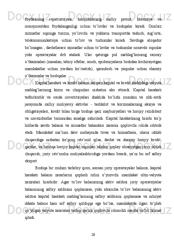 foydasining   repatriatsiyasi,   horijliklarning   milliy   patent,   litsenziya   va
menejmentdan   foydalanganligi   uchun   to’lovlar   va   boshqalar   kiradi.   Omilsiz
xizmatlar   oqimiga   turizm,   yo’lovchi   va   yuklarni   transportda   tashish,   sug’urta,
telekommunikatsiya   uchun   to’lov   va   tushumlar   kiradi.   Savdoga   aloqador
bo’lmagan , davlatlararo xizmatlar uchun to’lovlar va tushumlar nosavdo oqimlar
yoki   operatsiyalar   deb   ataladi.   Ular   qatoriga   pul   mablag’larining   razmiy
o’tkazmalari (masalan, tabiiy ofatlar, urush, epidemiyalarni boshdan kechirayotgan
mamlakatlar   uchun   yordam   ko’rsatish),   qarindosh   va   yaqinlar   uchun   shaxsiy
o’tkazmalar va boshqalar.
Kapital harakati va kredit balansi xalqaro kapital va kredit shaklidagi valyuta
mablag’larining   kirim   va   chiqimlari   nisbatini   aks   ettiradi.   Kapital   harakati
tadbirkorlik   va   ssuda   investitsiyalari   shaklida   bo’lishi   mumkin   va   oldi-sotdi
jarayonida   milliy   moliyaviy   aktivlar   -   tashkilot   va   korxonalarning   aksiya   va
obligatsiyalari,  kredit  bilan  birga  boshqa   qarz  majburiyatlari   va  horijiy  rezidident
va   norezidentlar   tomonidan   amalga   oshiriladi.   Kapital   harakatining   hisobi   ko’p
hollarda   savdo   balansi   va   xizmatlar   balanslari   zararini   qoplovchi   rolida   ishtrok
etadi.   Mamlakat   ma’lum   davr   mobaynida   tovar   va   hizmatlarni,   ularni   ishlab
chiqarishga   nisbatan   ko’proq   iste’mol   qilsa,   davlat   va   shaxsiy   horijiy   kredit,
qarzlar, va boshqa horijiy kapital oqimlari talabni qoplay olmayotgan joriy ishlab
chiqarish,   joriy   iste’molni   moliyalashtirishga   yordam   beradi,   ya’ni   bu   sof   salbiy
eksport.
Boshqa bir  muhim  tarkibiy qism, asosan  joriy operatsiyalar  balansi, kapital
harakati   balansi   zararlarini   qoplash   rolini   o’ynovchi   mamlakat   oltin-valyuta
zaxiralari   hisobidir.   Agar   to’lov   balansining   aktiv   saldosi   joriy   operatsiyalar
balansining   salbiy   saldosini   qoplamasa,   yoki   aksincha   to’lov   balansining   aktiv
saldosi   kapital   harakati   mablag’larining   salbiy   saldosini   qoplamasa   va   nihoyat
ikkala   balans   ham   sof   salbiy   qoldiqqa   ega   bo’lsa,   mamlakatda   ilgari   to’plab
qo’yilgan valyuta zaxiralari tashqi qarzni qoplovchi ishonchli manba bo’lib hizmat
qiladi.
26 