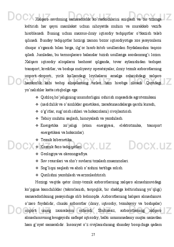 Xalqaro   savdoning   samaradorlik   ko’rsatkichlarini   aniqlash   va   bir   tizimga
keltirish   har   qaysi   mamlakat   uchun   nihoyatda   muhim   va   murakkab   vazifa
hisoblanadi.   Buning   uchun   maxsus-ilmiy   iqtisodiy   tadqiqotlar   o’tkazish   talab
qilinadi.   Bunday   tadqiqotlar   hozirgi   zamon   bozor   iqtisodiyotiga   xos   jarayonlarni
chuqur   o’rganish   bilan   birga,   ilg’or   hisob-kitob   usullaridan   foydalanishni   taqozo
qiladi. Jumladan,  bu  tarmoqlararo balanslar  tuzish  usullariga  asoslanmog’i  lozim.
Xalqaro   iqtisodiy   aloqalarni   bashorat   qilganda,   tovar   aylanishidan   tashqari
transport, kreditlar, va boshqa moliyaviy operatsiyalar, ilmiy texnik axborotlarning
importi-eksporti,   yirik   ko’lamdagi   loyihalarni   amalga   oshirishdagi   xalqaro
hamkorlik   kabi   tashqi   aloqalarning   turlari   ham   hisobga   olinadi.   Quyidagi
yo’nalishlar katta istiqbolga ega:
 Qishloq ho’jaligining unumdorligini oshirish mqasadida agrotexnikani
 (naslchilik va o’simliklar genetikasi, zararkunandalarga qarshi kurash,
 o’g’itlar, sug’orish ishlari va hokazolarni) rivojlantirish.
 Tabiiy muhitni saqlash, himoyalash va yaxshilash.
 Energetika   xo’jaligi   (atom   energiyasi,   elektrotxnika,   transport
energetikasi va hokazolar).
 Texnik kibernetika.
 Kosmik fazo tadqiqotlari.
 Geologiya va okeonografiya.
 Suv resurslari va sho’r suvlarni tozalash muammolari.
 Sog’liqni saqlash va aholi o’sishini tartibga solish.
 Qurilishni yaxshilash va arzonlashtirish.
Hozirgi   vaqtda   qator   ilmiy-texnik   axborotlarning   xalqaro   almashinuvidagi
ko’pgina   kamchiliklar   (takrorlanish,   tarqoqlik,   bir   shaklga   keltirishning   yo’qligi)
samaradorlikning pasayishiga olib kelmoqda. Axborotlarning halqaro almashinuvi
o’zaro   foydalidir,   chunki   axborotlar   (ilmiy,   iqtisodiy,   texnikaviy   va   boshqalar)
importi   uning   zaxiralarini   oshiradi.   Shubxasiz,   axborotlarning   xalqaro
almashinuvning kengayishi nafaqat iqtisodiy, balki umummadaniy nuqtai nazardan
ham   g’oyat   samaralidir.   Insoniyat   o’z   rivijlanishining   shunday   bosqichiga   qadam
27 