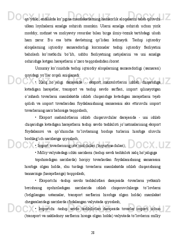 qo’ydiki, endilikda ko’pgina mamlakatlarning hamkorlik aloqalarini talab qiluvchi
ulkan   loyihalarni   amalga   oshirish   mumkin.   Ularni   amalga   oshirish   uchun   yirik
moddiy,   mehnat   va   moliyaviy   resurslar   bilan   birga   ilmiy-texnik   tartibdagi   ulush
ham   zarur.   Bu   esa   bitta   davlatning   qo’lidan   kelmaydi.   Tashqi   iqtisodiy
aloqalarning   iqtisodiy   samaradorligi   korxonalar   tashqi   iqtisodiy   faoliyatini
baholash   ko’rsatkichi   bo’lib,   ushbu   faoliyatning   natijalarini   va   uni   amalga
oshirishga ketgan harajatlarni o’zaro taqqoslashdan iborat.
Umumiy   ko’rinishda   tashqi   iqtsiodiy   aloqalarning   samaradorligi   (samarasi)
quyidagi yo’llar orqali aniqlanadi:
•   Xalq   ho’jaligi   darajasida   -   eksport   maxsulotlarini   ishlab   chiqarishga
ketadigan   harajatlar,   transport   va   tashqi   savdo   sarflari,   import   qilinayotgan
o’xshash   tovarlarni   mamlakatda   ishlab   chiqarishga   ketadigan   xarajatlarni   tejab
qolish   va   import   tovarlaridan   foydalanishning   samarasini   aks   ettiruvchi   import
tovarlarning narx bahosiga taqqoslash;
•   Eksport   mahsulotlarini   ishlab   chiqaruvchilar   darajasida   -   uni   ishlab
chiqarishga ketadigan harajatlarni tashqi savdo tashkiloti jo’natmalarining eksport
foydalanuvi   va   qo’shimcha   to’lovlarning   boshqa   turlarini   hisobga   oluvchi
boshlag’ich narxlariga qiyoslash;
• Import tovarlarining iste’molchilari (buyurtmachilari);
• Milliy valyutadagi ichki narxlarni (tashqi savdi tashkiloti xalq ho’jaligiga
topshiradigan   narxlarda)   horijiy   tovarlardan   foydalanishning   samarasini
hisobga   olgan   holda,   shu   turdagi   tovarlarni   mamlakatda   ishlab   chiqarishning
tannarxiga (harajatlariga) taqqoslash;
•   Eksportchi   -tashqi   savdo   tashkilotlari   darajasida   -tovarlarni   yetkazib
berishning   opshiriladigan   narxlarida   ishlab   chiqaruvchilarga   to’lovlarni
(belgilangan   ustamalar,   transport   sarflarini   hisobga   olgan   holda)   mamlakat
chegaralaridagi narxlarda ifodalangan valyutada qiyoslash;
•   Importchi   -tashqi   savdo   tashkilotlari   darajasida   tovarlar   importi   uchun
(transport va nakladnoy sarflarini hisoga olgan holda) valyutada to’lovlarini milliy
28