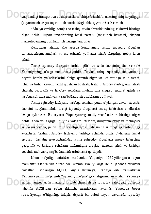 valyutadagi transport va boshqa sarflarni chiqarib tashlab, ularning xalq xo’jaligiga
(buyurtmachilarga) topshirilish narxlaridagi ichki qiymatini solishtirish;
• Moliya vazirligi darajasida tashqi savdo almashinuvining saldosini hisobga
olgan   holda,   import   tovarlarining   ichki   narxini   (topshirish   baxosini)   eksport
maxsulotlarining boshlang’ich narxiga taqqoslash;
Keltirilgan   tahlillar   shu   asosda   korxonaning   tashqi   iqtisodiy   aloqalari
samaradorligini   aniqlash   va   uni   oshirish   yo’llarini   ishlab   chiqishga   ijobiy   ta’sir
qiladi.
Tashqi   iqtisodiy   faoliyatni   tashkil   qilish   va   unda   davlatning   faol   ishtroki
Yaponiyaning   o’ziga   xos   xususiyatidir.   Davlat   tashqi   iqtisodiy   faoliyatining
deyarli   barcha   yo’nalishlarini   o’ziga   qamrab   olgan   va   uni   tartibga   solib   turadi,
ichki va tashqi axvolni taxlil qilishdan boshlab, tashqi iqtisodiy startegiyani ishlab
chiqish,   geografik   va   tarkibiy   sohalarni   muhimligini   aniqlab,   nazorat   qilish   va
tartibga solishda moliyaviy rag’batlantirish uslublarini qo’llaydi.
Tashqi iqtisodiy faoliyatni tartibga solishda puxta o’ylangan davlat siyosati,
davlatni   rivojlantirishda,   tashqi   iqtisodiy   aloqalarni   asosiy   ta’sirchan   omillardan
biriga   aylantirdi.   Bu   siyosat   Yaponiyaning   milliy   manfaatlarini   hisobga   olgan
holda   jahon   xo’jaligiga   uni   yirik   xalqaro   iqtisodiy,   ilmiytexnikaviy   va   moliayviy
savdo   markaziga,   jahon   iqtisodiy   otiga   qo’shilishi   uning   salmoqli   qatnashchisiga
aylantirdi.   Tashqi   iqtisodiy   faoliyatni   tartibga   solishda   puxta   o’ylangan   davlat
siyosati,   davlatni   rivojlantirishda,   tashqi   iqtisodiy   aloqalarni   asosiy   ta’sirchan
geografik   va   tarkibiy   sohalarni   muhimligini   aniqlab,   nazorat   qilish   va   tartibga
solishda moliyaviy rag’batlantirish uslublarini qo’llaydi.
Jahon   xo’jaligi   tarixidan   ma’lumki,   Yaponiya   1950-yillargacha   agrar
mamlakat   sifatida   tan   olinar   edi.   Ammo   1960-yillarga   kelib,   jahonda   yetakchi
davlatlar   hisoblangan   AQSH,   Buyuk   Britaniya,   Fransiya   kabi   mamlakatlar
Yaponiya jahon xo’jaligida “iqtisodiy mo’jiza”ga erishganini tan olishdi. Yaponiya
sanoat   tarmoqlarida   mahsulot   ishlab   chiqarish   va   iqtisodiy   salohiyati   bo’yicha
jahonda   AQSHdan   so’ng   ikkinchi   mamlakatga   aylandi.   Yaponiya   bozor
iqtisodiyotiga   o’tilganligi   tufayli,   deyarli   bir   avlod   hayoti   davomida   iqtisodiy
29 