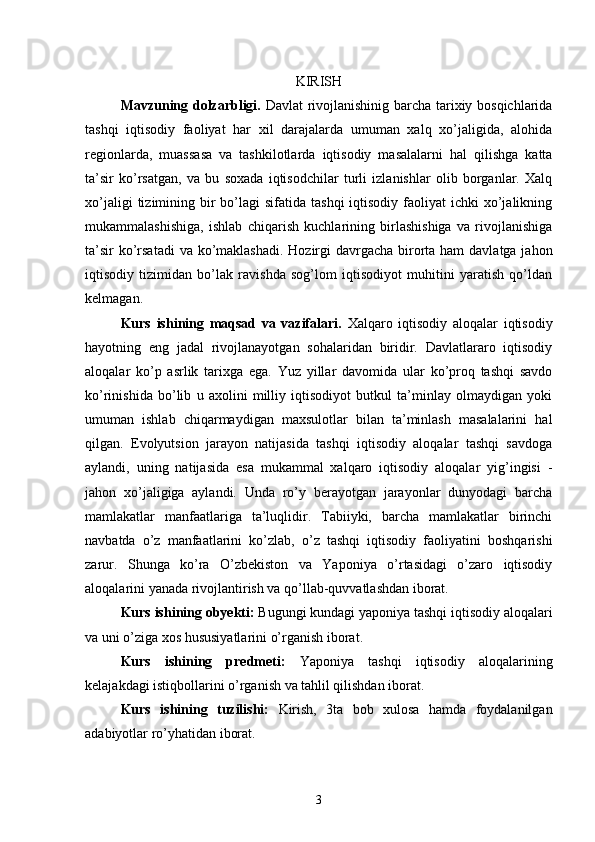 KIRISH
Mavzuning dolzarbligi.   Davlat rivojlanishinig barcha tarixiy bosqichlarida
tashqi   iqtisodiy   faoliyat   har   xil   darajalarda   umuman   xalq   xo’jaligida,   alohida
regionlarda,   muassasa   va   tashkilotlarda   iqtisodiy   masalalarni   hal   qilishga   katta
ta’sir   ko’rsatgan,   va   bu   soxada   iqtisodchilar   turli   izlanishlar   olib   borganlar.   Xalq
xo’jaligi   tizimining  bir   bo’lagi   sifatida  tashqi   iqtisodiy  faoliyat  ichki   xo’jalikning
mukammalashishiga,   ishlab   chiqarish   kuchlarining   birlashishiga   va   rivojlanishiga
ta’sir  ko’rsatadi  va ko’maklashadi.  Hozirgi  davrgacha birorta ham  davlatga jahon
iqtisodiy   tizimidan   bo’lak   ravishda   sog’lom   iqtisodiyot   muhitini   yaratish   qo’ldan
kelmagan.
Kurs   ishining   maqsad   va   vazifalari.   Xalqaro   iqtisodiy   aloqalar   iqtisodiy
hayotning   eng   jadal   rivojlanayotgan   sohalaridan   biridir.   Davlatlararo   iqtisodiy
aloqalar   ko’p   asrlik   tarixga   ega.   Yuz   yillar   davomida   ular   ko’proq   tashqi   savdo
ko’rinishida   bo’lib   u   axolini   milliy   iqtisodiyot   butkul   ta’minlay   olmaydigan   yoki
umuman   ishlab   chiqarmaydigan   maxsulotlar   bilan   ta’minlash   masalalarini   hal
qilgan.   Evolyutsion   jarayon   natijasida   tashqi   iqtisodiy   aloqalar   tashqi   savdoga
aylandi,   uning   natijasida   esa   mukammal   xalqaro   iqtisodiy   aloqalar   yig’ingisi   -
jahon   xo’jaligiga   aylandi.   Unda   ro’y   berayotgan   jarayonlar   dunyodagi   barcha
mamlakatlar   manfaatlariga   ta’luqlidir.   Tabiiyki,   barcha   mamlakatlar   birinchi
navbatda   o’z   manfaatlarini   ko’zlab,   o’z   tashqi   iqtisodiy   faoliyatini   boshqarishi
zarur.   Shunga   ko’ra   O’zbekiston   va   Yaponiya   o’rtasidagi   o’zaro   iqtisodiy
aloqalarini yanada rivojlantirish va qo’llab-quvvatlashdan iborat.
Kurs ishining obyekti:  Bugungi kundagi yaponiya tashqi iqtisodiy aloqalari
va uni o’ziga xos hususiyatlarini o’rganish iborat.
Kurs   ishining   predmeti:   Yaponiya   tashqi   iqtisodiy   aloqalarining
kelajakdagi istiqbollarini o’rganish va tahlil qilishdan iborat.
Kurs   ishining   tuzilishi:   Kirish,   3ta   bob   xulosa   hamda   foydalanilgan
adabiyotlar ro’yhatidan iborat.
3 