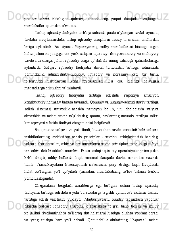 jihatdan   o’zini   tiklabgina   qolmay,   jahonda   eng   yuqori   darajada   rivojlangan
mamlakatlar qatoridan o’rin oldi.
Tashqi iqtisodiy faoliyatni tartibga solishda puxta o’ylangan davlat siyosati,
davlatni   rivojlantirishda,   tashqi   iqtisodiy   aloqalarni   asosiy   ta’sirchan   omillardan
biriga   aylantirdi.   Bu   siyosat   Yaponiyaning   milliy   manfaatlarini   hisobga   olgan
holda   jahon   xo’jaligiga   uni   yirik   xalqaro   iqtisodiy,   ilmiytexnikaviy   va   moliayviy
savdo   markaziga,   jahon   iqtisodiy   otiga   qo’shilishi   uning   salmoqli   qatnashchisiga
aylantirdi.   Xalqaro   iqtisodiy   faoliyatni   davlat   tomonidan   tartibga   solinishida
qonunchilik,   administrativ-huquqiy,   iqtisodiy   va   norasmiy   kabi   bir   birini
to’ldiruvchi   uslublardan   keng   foydalaniladi.   Bu   esa,   oldinga   qo’yilgan
maqsadlarga erishishni ta’minlaydi.
Tashqi   iqtisodiy   faoliyatni   tartibga   solishda   Yaponiya   amaliyoti
kenghuquqiy normativ bazaga tayanadi. Qonuniy va huquqiy-administrativ tartibga
solish   sistemasj   ustivorlik   asosida   namoyon   bo’lib,   uni   cho’qqisida   valyuta
almashish va tashqi  savdo to’g’risidagi  qonun, davlatning umumiy tartibga solish
konsepsiyasi sifatida faoliyat chegaralarini belgilaydi.
Bu qonunda xalqaro valyuta fondi, butunjahon savdo tashkiloti kabi xalqaro
tashkilotlarning   kodeksidan   asosiy   prinsiplar   -   savdoni   erkinlashtirish   haqidagi
xalqaro shartnomalar, erkin va har tomonlama savdo prinsiplari mavjudligi tufayli
uni   erkin   deb   hisoblash   mumkin.   Erkin   tashqi   iqtisodiy   operatsiyalar   prinsipidan
kelib   chiqib,   oddiy   hollarda   faqat   minimal   darajada   davlat   nazoratini   nazarda
tutadi.   Transaksiyalarni   litsenziyalash   sistemasini   joriy   etishga   faqat   favqulotda
holat   bo’lsagina   yo’l   qo’yiladi   (masalan,   mamlakatning   to’lov   balansi   keskin
yomonlashganda).
Chegaralarni   belgilash   xarakteriga   ega   bo’lgani   uchun   tashqi   iqtisodiy
faoliyatni tartibga solishda u yoki bu soxalarga tegishli qonun osti aktlarni dastlab
tartibga   solish   vazifasini   yuklaydi.   Majburiyatlarni   bunday   taqsimlash   yaponlar
fikricha   xalqaro   iqtisodiy   sharoitni   o’zgarishiga   to’g’ri   baho   berish   va   milliy
xo’jalikni   rivojlantirishda   to’liqroq   shu   holatlarni   hisobga   olishga   yordam   beradi
va   yangilanishga   ham   yo’l   ochadi.   Qonunchilik   aktlarining   “2-qavati”   tashqi
30 