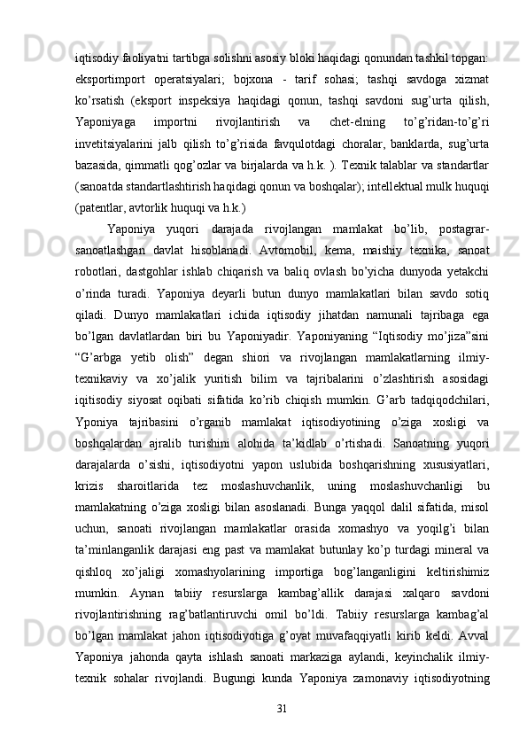 iqtisodiy faoliyatni tartibga solishni asosiy bloki haqidagi qonundan tashkil topgan:
eksportimport   operatsiyalari;   bojxona   -   tarif   sohasi;   tashqi   savdoga   xizmat
ko’rsatish   (eksport   inspeksiya   haqidagi   qonun,   tashqi   savdoni   sug’urta   qilish,
Yaponiyaga   importni   rivojlantirish   va   chet-elning   to’g’ridan-to’g’ri
invetitsiyalarini   jalb   qilish   to’g’risida   favqulotdagi   choralar,   banklarda,   sug’urta
bazasida, qimmatli qog’ozlar va birjalarda va h.k. ). Texnik talablar va standartlar
(sanoatda standartlashtirish haqidagi qonun va boshqalar); intellektual mulk huquqi
(patentlar, avtorlik huquqi va h.k.)
Yaponiya   yuqori   darajada   rivojlangan   mamlakat   bo’lib,   postagrar-
sanoatlashgan   davlat   hisoblanadi.   Avtomobil,   kema,   maishiy   texnika,   sanoat
robotlari,   dastgohlar   ishlab   chiqarish   va   baliq   ovlash   bo’yicha   dunyoda   yetakchi
o’rinda   turadi.   Yaponiya   deyarli   butun   dunyo   mamlakatlari   bilan   savdo   sotiq
qiladi.   Dunyo   mamlakatlari   ichida   iqtisodiy   jihatdan   namunali   tajribaga   ega
bo’lgan   davlatlardan   biri   bu   Yaponiyadir.   Yaponiyaning   “Iqtisodiy   mo’jiza”sini
“G’arbga   yetib   olish”   degan   shiori   va   rivojlangan   mamlakatlarning   ilmiy-
texnikaviy   va   xo’jalik   yuritish   bilim   va   tajribalarini   o’zlashtirish   asosidagi
iqitisodiy   siyosat   oqibati   sifatida   ko’rib   chiqish   mumkin.   G’arb   tadqiqodchilari,
Yponiya   tajribasini   o’rganib   mamlakat   iqtisodiyotining   o’ziga   xosligi   va
boshqalardan   ajralib   turishini   alohida   ta’kidlab   o’rtishadi.   Sanoatning   yuqori
darajalarda   o’sishi,   iqtisodiyotni   yapon   uslubida   boshqarishning   xususiyatlari,
krizis   sharoitlarida   tez   moslashuvchanlik,   uning   moslashuvchanligi   bu
mamlakatning   o’ziga   xosligi   bilan   asoslanadi.   Bunga   yaqqol   dalil   sifatida,   misol
uchun,   sanoati   rivojlangan   mamlakatlar   orasida   xomashyo   va   yoqilg’i   bilan
ta’minlanganlik   darajasi   eng   past   va   mamlakat   butunlay   ko’p   turdagi   mineral   va
qishloq   xo’jaligi   xomashyolarining   importiga   bog’langanligini   keltirishimiz
mumkin.   Aynan   tabiiy   resurslarga   kambag’allik   darajasi   xalqaro   savdoni
rivojlantirishning   rag’batlantiruvchi   omil   bo’ldi.   Tabiiy   resurslarga   kambag’al
bo’lgan   mamlakat   jahon   iqtisodiyotiga   g’oyat   muvafaqqiyatli   kirib   keldi.   Avval
Yaponiya   jahonda   qayta   ishlash   sanoati   markaziga   aylandi,   keyinchalik   ilmiy-
texnik   sohalar   rivojlandi.   Bugungi   kunda   Yaponiya   zamonaviy   iqtisodiyotning
31 