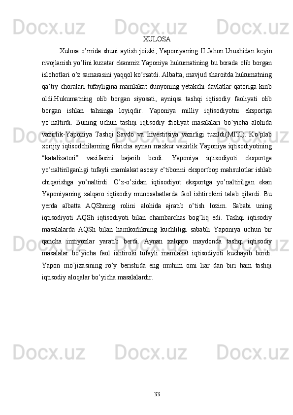 XULOSA
Xulosa o’rnida shuni aytish joizki, Yaponiyaning II Jahon Urushidan keyin
rivojlanish yo’lini kuzatar ekanmiz Yaponiya hukumatining bu borada olib borgan
islohotlari o’z samarasini yaqqol ko’rsatdi. Albatta, mavjud sharoitda hukumatning
qa’tiy   choralari   tufayligina   mamlakat   dunyoning   yetakchi   davlatlar   qatoriga   kirib
oldi.Hukumatning   olib   borgan   siyosati,   ayniqsa   tashqi   iqtisodiy   faoliyati   olib
borgan   ishlari   tahsinga   loyiqdir.   Yaponiya   milliy   iqtisodiyotni   eksportga
yo’naltirdi.   Buning   uchun   tashqi   iqtisodiy   faoliyat   masalalari   bo’yicha   alohida
vazirlik-Yaponiya   Tashqi   Savdo   va   Investitsiya   vazirligi   tuzildi(MITI).   Ko’plab
xorijiy iqtisodchilarning fikricha aynan mazkur vazirlik Yaponiya iqtisodiyotining
“katalizatori”   vazifasini   bajarib   berdi.   Yaponiya   iqtisodiyoti   eksportga
yo’naltirilganligi tufayli mamlakat asosiy e’tiborini eksportbop mahsulotlar ishlab
chiqarishga   yo’naltirdi.   O’z-o’zidan   iqtisodiyot   eksportga   yo’naltirilgan   ekan
Yaponiyaning   xalqaro   iqtisodiy   munosabatlarda   faol   ishtirokini   talab   qilardi.   Bu
yerda   albatta   AQShning   rolini   alohida   ajratib   o’tish   lozim.   Sababi   uning
iqtisodiyoti   AQSh   iqtisodiyoti   bilan   chambarchas   bog’liq   edi.   Tashqi   iqtisodiy
masalalarda   AQSh   bilan   hamkorlikning   kuchliligi   sababli   Yaponiya   uchun   bir
qancha   imtiyozlar   yaratib   berdi.   Aynan   xalqaro   maydonda   tashqi   iqtisodiy
masalalar   bo’yicha   faol   ishtiroki   tufayli   mamlakat   iqtisodiyoti   kuchayib   bordi.
Yapon   mo’jizasining   ro’y   berishida   eng   muhim   omi   liar   dan   biri   ham   tashqi
iqtisodiy aloqalar bo’yicha masalalardir.
33 